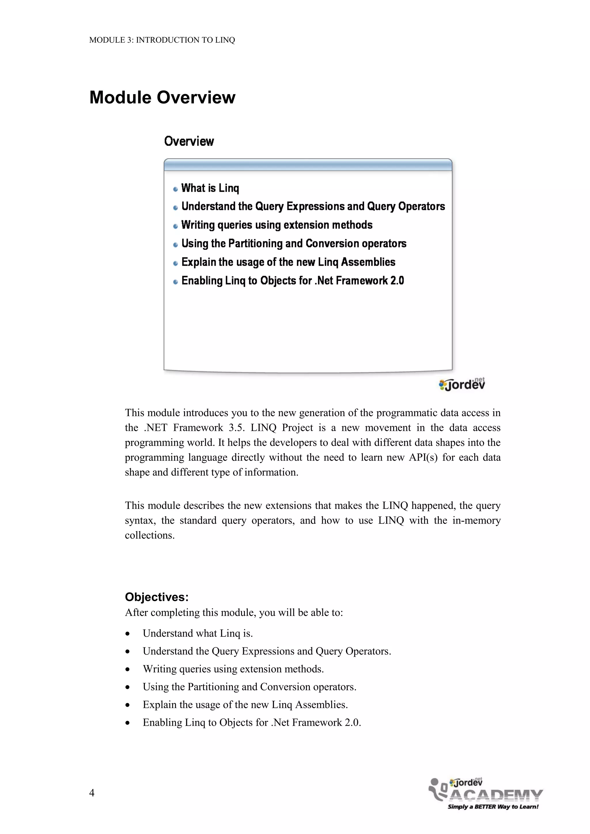 MODULE 3: INTRODUCTION TO LINQ




Module Overview




       This module introduces you to the new generation of the programmatic data access in
       the .NET Framework 3.5. LINQ Project is a new movement in the data access
       programming world. It helps the developers to deal with different data shapes into the
       programming language directly without the need to learn new API(s) for each data
       shape and different type of information.


       This module describes the new extensions that makes the LINQ happened, the query
       syntax, the standard query operators, and how to use LINQ with the in-memory
       collections.




       Objectives:
       After completing this module, you will be able to:
          Understand what Linq is.
          Understand the Query Expressions and Query Operators.
          Writing queries using extension methods.
          Using the Partitioning and Conversion operators.
          Explain the usage of the new Linq Assemblies.
          Enabling Linq to Objects for .Net Framework 2.0.




4
 