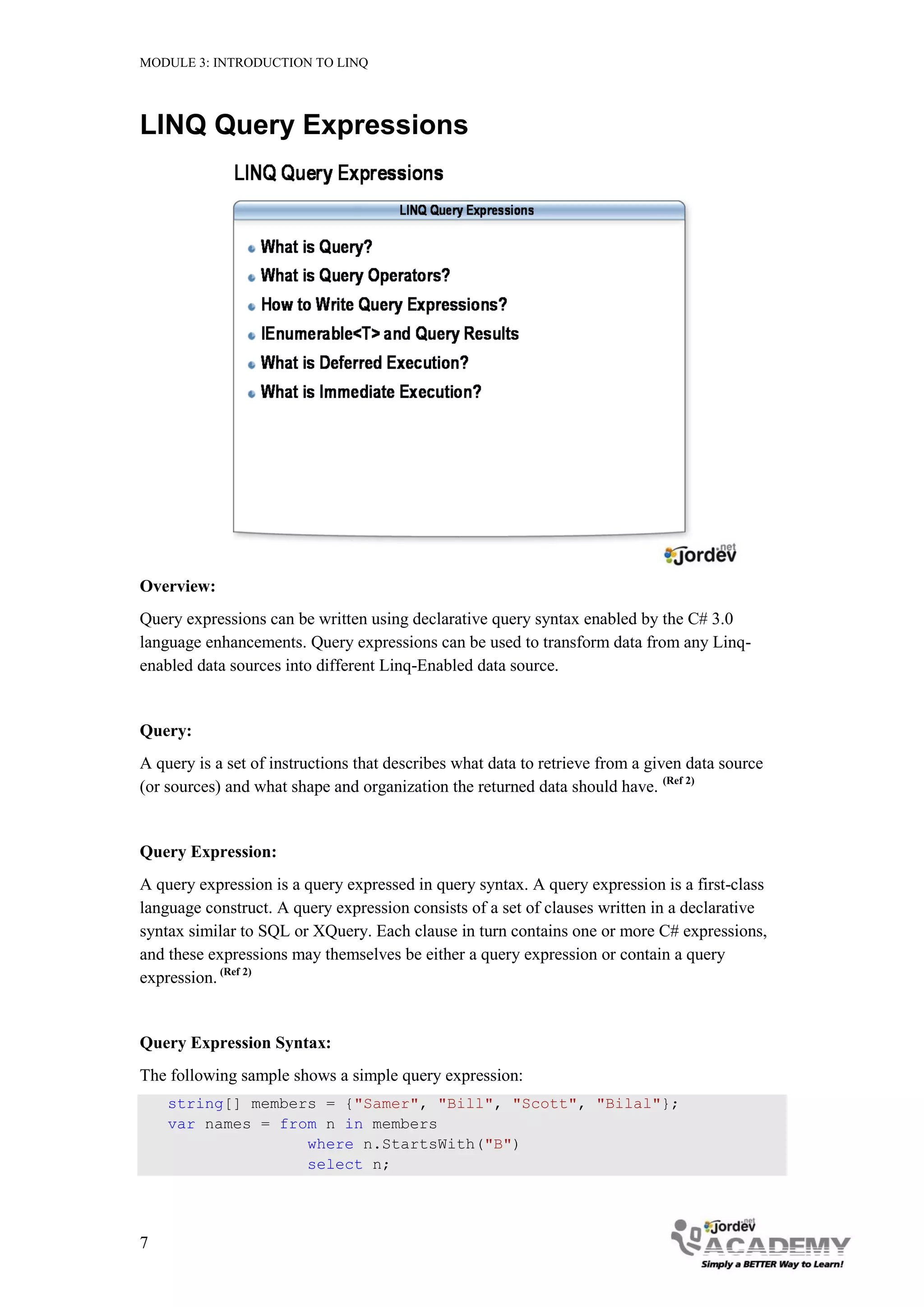 MODULE 3: INTRODUCTION TO LINQ




LINQ Query Expressions




Overview:
Query expressions can be written using declarative query syntax enabled by the C# 3.0
language enhancements. Query expressions can be used to transform data from any Linq-
enabled data sources into different Linq-Enabled data source.


Query:
A query is a set of instructions that describes what data to retrieve from a given data source
(or sources) and what shape and organization the returned data should have. (Ref 2)


Query Expression:
A query expression is a query expressed in query syntax. A query expression is a first-class
language construct. A query expression consists of a set of clauses written in a declarative
syntax similar to SQL or XQuery. Each clause in turn contains one or more C# expressions,
and these expressions may themselves be either a query expression or contain a query
expression. (Ref 2)


Query Expression Syntax:
The following sample shows a simple query expression:
    string[] members = {"Samer", "Bill", "Scott", "Bilal"};
    var names = from n in members
                   where n.StartsWith("B")
                   select n;




7
 