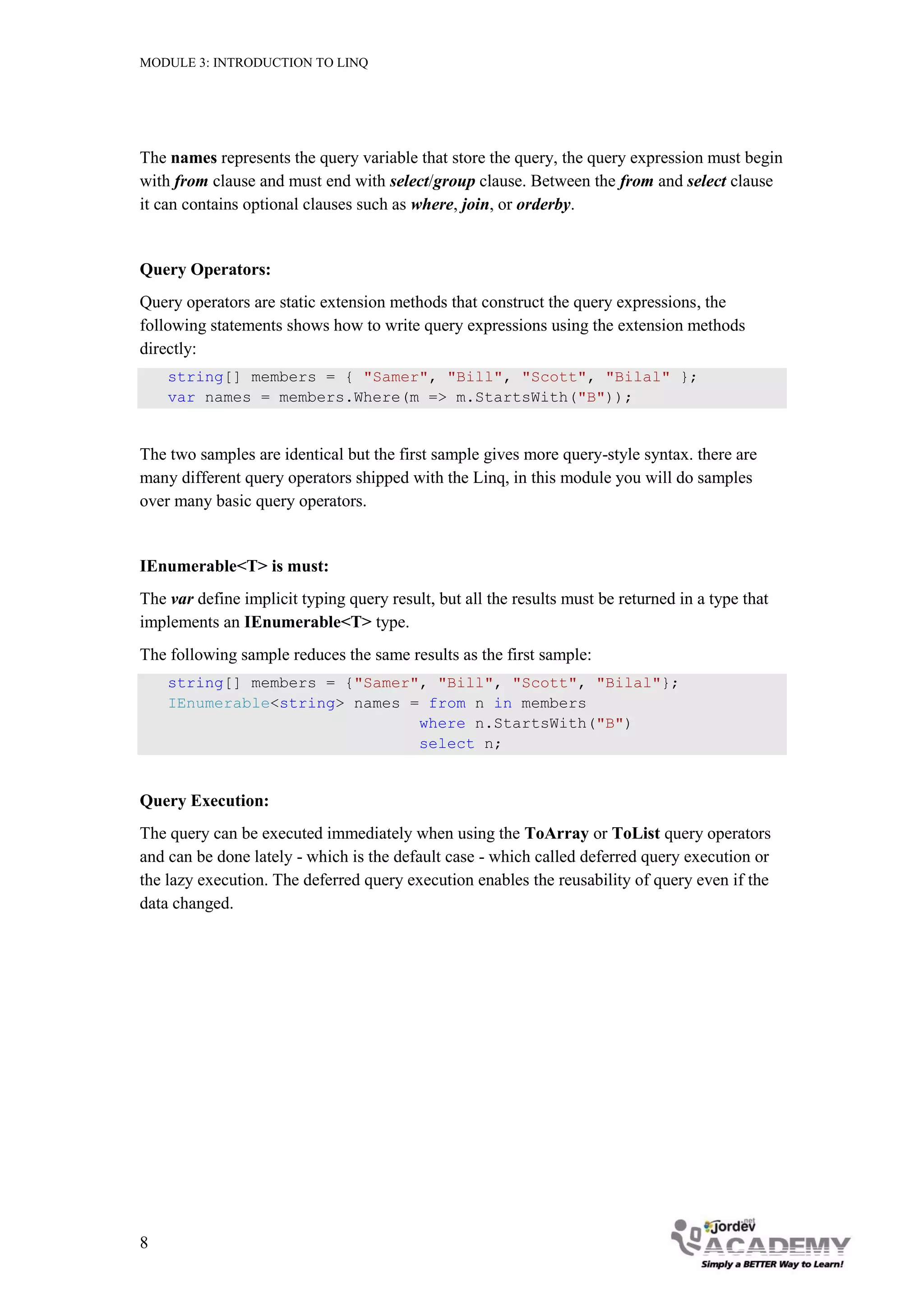 MODULE 3: INTRODUCTION TO LINQ




The names represents the query variable that store the query, the query expression must begin
with from clause and must end with select/group clause. Between the from and select clause
it can contains optional clauses such as where, join, or orderby.


Query Operators:
Query operators are static extension methods that construct the query expressions, the
following statements shows how to write query expressions using the extension methods
directly:
    string[] members = { "Samer", "Bill", "Scott", "Bilal" };
    var names = members.Where(m => m.StartsWith("B"));


The two samples are identical but the first sample gives more query-style syntax. there are
many different query operators shipped with the Linq, in this module you will do samples
over many basic query operators.


IEnumerable<T> is must:
The var define implicit typing query result, but all the results must be returned in a type that
implements an IEnumerable<T> type.
The following sample reduces the same results as the first sample:
    string[] members = {"Samer", "Bill", "Scott", "Bilal"};
    IEnumerable<string> names = from n in members
                               where n.StartsWith("B")
                               select n;


Query Execution:
The query can be executed immediately when using the ToArray or ToList query operators
and can be done lately - which is the default case - which called deferred query execution or
the lazy execution. The deferred query execution enables the reusability of query even if the
data changed.




8
 