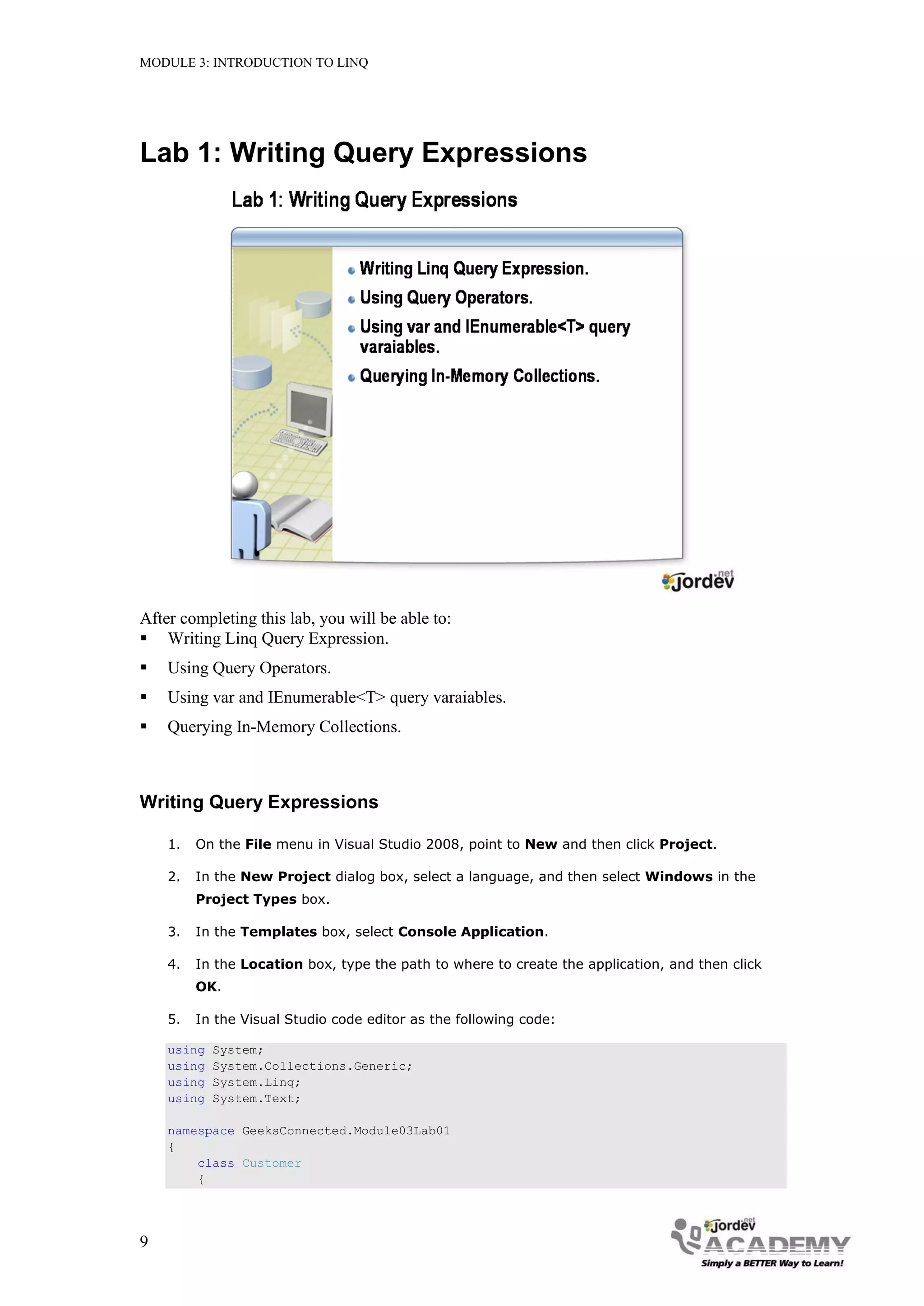 MODULE 3: INTRODUCTION TO LINQ




Lab 1: Writing Query Expressions




After completing this lab, you will be able to:
 Writing Linq Query Expression.
   Using Query Operators.
   Using var and IEnumerable<T> query varaiables.
   Querying In-Memory Collections.



Writing Query Expressions

    1.   On the File menu in Visual Studio 2008, point to New and then click Project.

    2.   In the New Project dialog box, select a language, and then select Windows in the
         Project Types box.

    3.   In the Templates box, select Console Application.

    4.   In the Location box, type the path to where to create the application, and then click
         OK.

    5.   In the Visual Studio code editor as the following code:

    using   System;
    using   System.Collections.Generic;
    using   System.Linq;
    using   System.Text;

    namespace GeeksConnected.Module03Lab01
    {
        class Customer
        {




9
 