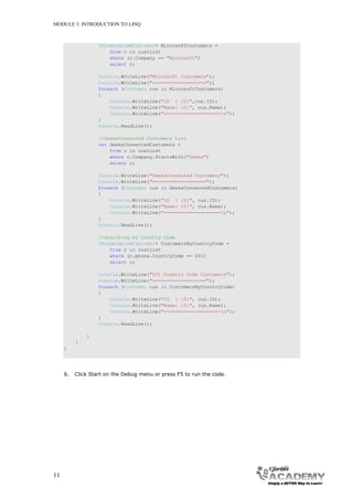 MODULE 3: INTRODUCTION TO LINQ



                   IEnumerable<Customer> MicrosoftCustomers =
                       from c in custList
                       where (c.Company == "Microsoft")
                       select c;

                   Console.WriteLine("Microsoft Customers");
                   Console.WriteLine("===================");
                   foreach (Customer cus in MicrosoftCustomers)
                   {
                       Console.WriteLine("ID : {0}",cus.ID);
                       Console.WriteLine("Name: {0}", cus.Name);
                       Console.WriteLine("====================n");
                   }
                   Console.ReadLine();

                   //GeeksConnected Customers List
                   var GeeksConnectedCustomers =
                       from c in custList
                       where c.Company.StartsWith("Geeks")
                       select c;

                   Console.WriteLine("GeeksConnected Customers");
                   Console.WriteLine("===================");
                   foreach (Customer cus in GeeksConnectedCustomers)
                   {
                       Console.WriteLine("ID : {0}", cus.ID);
                       Console.WriteLine("Name: {0}", cus.Name);
                       Console.WriteLine("====================n");
                   }
                   Console.ReadLine();

                   //Searching by Country Code
                   IEnumerable<Customer> CustomersByCountryCode =
                       from c in custList
                       where (c.phone.CountryCode == 001)
                       select c;

                   Console.WriteLine("001 Country Code Customers");
                   Console.WriteLine("===================");
                   foreach (Customer cus in CustomersByCountryCode)
                   {
                       Console.WriteLine("ID : {0}", cus.ID);
                       Console.WriteLine("Name: {0}", cus.Name);
                       Console.WriteLine("====================n");
                   }
                   Console.ReadLine();

              }
          }
     }




     6.   Click Start on the Debug menu or press F5 to run the code.




11
 