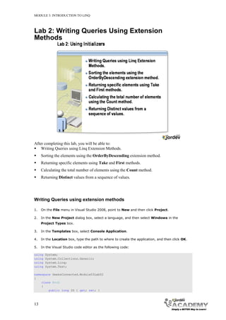MODULE 3: INTRODUCTION TO LINQ




Lab 2: Writing Queries Using Extension
Methods




After completing this lab, you will be able to:
 Writing Queries using Linq Extension Methods.
    Sorting the elements using the OrderByDescending extension method.
    Returning specific elements using Take and First methods.
    Calculating the total number of elements using the Count method.
    Returning Distinct values from a sequence of values.




Writing Queries using extension methods

1.   On the File menu in Visual Studio 2008, point to New and then click Project.

2.   In the New Project dialog box, select a language, and then select Windows in the
     Project Types box.

3.   In the Templates box, select Console Application.

4.   In the Location box, type the path to where to create the application, and then click OK.

5.   In the Visual Studio code editor as the following code:

using   System;
using   System.Collections.Generic;
using   System.Linq;
using   System.Text;

namespace GeeksConnected.Module03Lab02
{
    class Book
    {
        public long ID { get; set; }



13
 