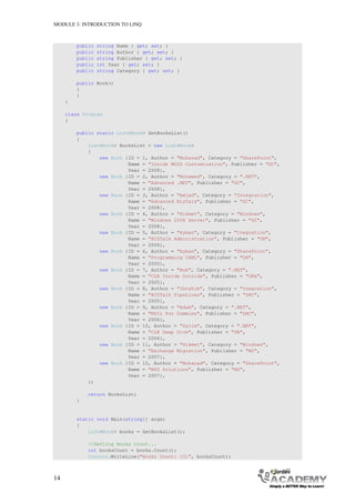MODULE 3: INTRODUCTION TO LINQ



         public   string Name { get; set; }
         public   string Author { get; set; }
         public   string Publisher { get; set; }
         public   int Year { get; set; }
         public   string Category { get; set; }

         public Book()
         {
         }
     }

     class Program
     {

         public static List<Book> GetBooksList()
         {
             List<Book> BooksList = new List<Book>
             {
                 new Book {ID = 1, Author = "Muhanad", Category = "SharePoint",
                           Name = "Inside MOSS Customization", Publisher = "GC",
                           Year = 2008},
                 new Book {ID = 2, Author = "Mohamed", Category = ".NET",
                           Name = "Advanced .NET", Publisher = "GC",
                           Year = 2008},
                 new Book {ID = 3, Author = "Amjad", Category = "Integration",
                           Name = "Advanced BizTalk", Publisher = "GC",
                           Year = 2008},
                 new Book {ID = 4, Author = "Hikmet", Category = "Windows",
                           Name = "Windows 2008 Server", Publisher = "GC",
                           Year = 2008},
                 new Book {ID = 5, Author = "Ayman", Category = "Inegration",
                           Name = "BIZTalk Administration", Publisher = "DN",
                           Year = 2006},
                 new Book {ID = 6, Author = "Ayman", Category = "SharePoint",
                           Name = "Programming CAML", Publisher = "DN",
                           Year = 2005},
                 new Book {ID = 7, Author = "Bob", Category = ".NET",
                           Name = "CLR Inside Outside", Publisher = "ORA",
                           Year = 2005},
                 new Book {ID = 8, Author = "Ibrahim", Category = "Inegration",
                           Name = "BIZTalk PipeLines", Publisher = "DHC",
                           Year = 2005},
                 new Book {ID = 9, Author = "Adam", Category = ".NET",
                           Name = "MSIL For Dummies", Publisher = "DHC",
                           Year = 2006},
                 new Book {ID = 10, Author = "Salim", Category = ".NET",
                           Name = "CLR Deep Dive", Publisher = "DN",
                           Year = 2006},
                 new Book {ID = 11, Author = "Hikmet", Category = "Windows",
                           Name = "Exchange Migration", Publisher = "MS",
                           Year = 2007},
                 new Book {ID = 12, Author = "Muhanad", Category = "SharePoint",
                           Name = "WSS Solutions", Publisher = "MS",
                           Year = 2007},
             };

             return BooksList;
         }


         static void Main(string[] args)
         {
             List<Book> books = GetBooksList();

             //Getting Books Count...
             int booksCount = books.Count();
             Console.WriteLine("Books Count: {0}", booksCount);



14
 