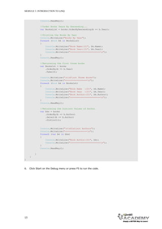 MODULE 3: INTRODUCTION TO LINQ



              Console.ReadKey();

              //Order Books Years By Descending...
              var BooksList = books.OrderByDescending(b => b.Year);

              //Printing the Books By Year
              Console.WriteLine("Books By Year");
              foreach (Book bk in BooksList)
              {
                  Console.WriteLine("Book Name:{0}", bk.Name);
                  Console.WriteLine("Book Year:{0}", bk.Year);
                  Console.WriteLine("=======================n");
              }
              Console.ReadKey();

              //Returnning the first three books
              var Bookslst = books
                  .OrderBy(b => b.Year)
                  .Take(3);

              Console.WriteLine("nnFirst Three Books");
              Console.WriteLine("=================n");
              foreach (Book bk in Bookslst)
              {
                  Console.WriteLine("Book Name :{0}", bk.Name);
                  Console.WriteLine("Book Year :{0}", bk.Year);
                  Console.WriteLine("Book Author:{0}", bk.Author);
                  Console.WriteLine("=======================n");
              }
              Console.ReadKey();

              //Returnning the Distinct Values of Author
              var bks = books
                  .OrderBy(b => b.Author)
                  .Select(b => b.Author)
                  .Distinct();


              Console.WriteLine("nnDistinct Authors");
              Console.WriteLine("=================n");
              foreach (var bk in bks)
              {
                  Console.WriteLine("Book Author:{0}", bk);
                  Console.WriteLine("=======================n");
              }
              Console.ReadKey();

         }
     }
}



6.   Click Start on the Debug menu or press F5 to run the code.




15
 