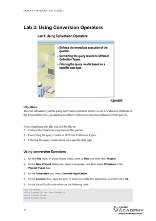 MODULE 3: INTRODUCTION TO LINQ




Lab 3: Using Conversion Operators




Objectives:
This lab introduces you the query conversion operators which is a set of extension methods on
the Enumerable Class, in addition to enforce immediate execution behavior of the queries.



After completing this lab, you will be able to:
 Enforce the immediate execution of the queries.
    Converting the query results to Different Collection Types.
    Filtering the query results based on a specific data type.



Using conversion Operators

1.   On the File menu in Visual Studio 2008, point to New and then click Project.

2.   In the New Project dialog box, select a language, and then select Windows in the
     Project Types box.

3.   In the Templates box, select Console Application.

4.   In the Location box, type the path to where to create the application, and then click OK.

5.   In the Visual Studio code editor as the following code:

using   System;
using   System.Collections.Generic;
using   System.Linq;
using   System.Text;




17
 