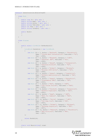 MODULE 3: INTRODUCTION TO LINQ



namespace GeeksConnected.Module03Lab02
{
    class Book
    {
        public long ID { get; set; }
        public string Name { get; set; }
        public string Author { get; set; }
        public string Publisher { get; set; }
        public int Year { get; set; }
        public string Category { get; set; }

         public Book()
         {
         }
     }

     class Program
     {

         public static List<Book> GetBooksList()
         {
             List<Book> BooksList = new List<Book>
             {
                 new Book {ID = 1, Author = "Muhanad", Category = "SharePoint",
                           Name = "Inside MOSS Customization", Publisher = "GC",
                           Year = 2008},
                 new Book {ID = 2, Author = "Mohamed", Category = ".NET",
                           Name = "Advanced .NET", Publisher = "GC",
                           Year = 2008},
                 new Book {ID = 3, Author = "Amjad", Category = "Integration",
                           Name = "Advanced BizTalk", Publisher = "GC",
                           Year = 2008},
                 new Book {ID = 4, Author = "Hikmet", Category = "Windows",
                           Name = "Windows 2008 Server", Publisher = "GC",
                           Year = 2008},
                 new Book {ID = 5, Author = "Ayman", Category = "Inegration",
                           Name = "BIZTalk Administration", Publisher = "DN",
                           Year = 2006},
                 new Book {ID = 6, Author = "Ayman", Category = "SharePoint",
                           Name = "Programming CAML", Publisher = "DN",
                           Year = 2005},
                 new Book {ID = 7, Author = "Bob", Category = ".NET",
                           Name = "CLR Inside Outside", Publisher = "ORA",
                           Year = 2005},
                 new Book {ID = 8, Author = "Ibrahim", Category = "Inegration",
                           Name = "BIZTalk PipeLines", Publisher = "DHC",
                           Year = 2005},
                 new Book {ID = 9, Author = "Adam", Category = ".NET",
                           Name = "MSIL For Dummies", Publisher = "DHC",
                           Year = 2006},
                 new Book {ID = 10, Author = "Salim", Category = ".NET",
                           Name = "CLR Deep Dive", Publisher = "DN",
                           Year = 2006},
                 new Book {ID = 11, Author = "Hikmet", Category = "Windows",
                           Name = "Exchange Migration", Publisher = "MS",
                           Year = 2007},
                 new Book {ID = 12, Author = "Muhanad", Category = "SharePoint",
                           Name = "WSS Solutions", Publisher = "MS",
                           Year = 2007},
             };

             return BooksList;
         }


         static void Main(string[] args)
         {



18
 