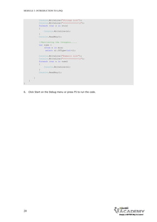 MODULE 3: INTRODUCTION TO LINQ



              Console.WriteLine("Strings List");
              Console.WriteLine("============n");
              foreach (var s in strs)
              {
                  Console.WriteLine(s);
              }
              Console.ReadKey();

              //Retrieving the Integers.....
              var nums =
                  (from n in misc
                   select n).OfType<int>();

              Console.WriteLine("Numeric List");
              Console.WriteLine("============n");
              foreach (var n in nums)
              {
                  Console.WriteLine(n);
              }
              Console.ReadKey();

         }
     }
}



6.   Click Start on the Debug menu or press F5 to run the code.




20
 