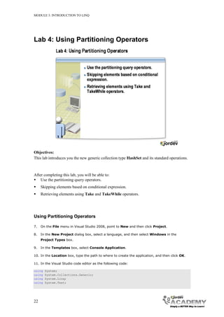 MODULE 3: INTRODUCTION TO LINQ




Lab 4: Using Partitioning Operators




Objectives:
This lab introduces you the new generic collection type HashSet and its standard operations.



After completing this lab, you will be able to:
 Use the partitioning query operators.
    Skipping elements based on conditional expression.
    Retrieving elements using Take and TakeWhile operators.




Using Partitioning Operators

7.   On the File menu in Visual Studio 2008, point to New and then click Project.

8.   In the New Project dialog box, select a language, and then select Windows in the
     Project Types box.

9.   In the Templates box, select Console Application.

10. In the Location box, type the path to where to create the application, and then click OK.

11. In the Visual Studio code editor as the following code:

using   System;
using   System.Collections.Generic;
using   System.Linq;
using   System.Text;




22
 