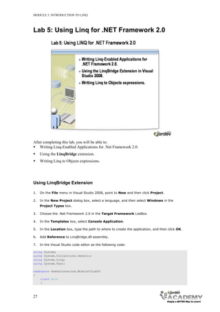 MODULE 3: INTRODUCTION TO LINQ




Lab 5: Using Linq for .NET Framework 2.0




After completing this lab, you will be able to:
 Writing Linq-Enabled Applications for .Net Framework 2.0.
    Using the LinqBridge extension.
    Writing Linq to Objects expressions.




Using LinqBridge Extension

1.   On the File menu in Visual Studio 2008, point to New and then click Project.

2.   In the New Project dialog box, select a language, and then select Windows in the
     Project Types box.

3.   Choose the .Net Framework 2.0 in the Target Framework ListBox

4.   In the Templates box, select Console Application.

5.   In the Location box, type the path to where to create the application, and then click OK.

6.   Add Reference to LinqBridge.dll assembly.

7.   In the Visual Studio code editor as the following code:

using   System;
using   System.Collections.Generic;
using   System.Linq;
using   System.Text;

namespace GeeksConnected.Module03Lab02
{
    class Book
    {



27
 