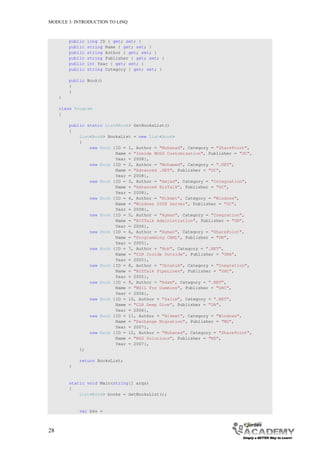 MODULE 3: INTRODUCTION TO LINQ



         public   long ID { get; set; }
         public   string Name { get; set; }
         public   string Author { get; set; }
         public   string Publisher { get; set; }
         public   int Year { get; set; }
         public   string Category { get; set; }

         public Book()
         {
         }
     }

     class Program
     {

         public static List<Book> GetBooksList()
         {
             List<Book> BooksList = new List<Book>
             {
                 new Book {ID = 1, Author = "Muhanad", Category = "SharePoint",
                           Name = "Inside MOSS Customization", Publisher = "GC",
                           Year = 2008},
                 new Book {ID = 2, Author = "Mohamed", Category = ".NET",
                           Name = "Advanced .NET", Publisher = "GC",
                           Year = 2008},
                 new Book {ID = 3, Author = "Amjad", Category = "Integration",
                           Name = "Advanced BizTalk", Publisher = "GC",
                           Year = 2008},
                 new Book {ID = 4, Author = "Hikmet", Category = "Windows",
                           Name = "Windows 2008 Server", Publisher = "GC",
                           Year = 2008},
                 new Book {ID = 5, Author = "Ayman", Category = "Inegration",
                           Name = "BIZTalk Administration", Publisher = "DN",
                           Year = 2006},
                 new Book {ID = 6, Author = "Ayman", Category = "SharePoint",
                           Name = "Programming CAML", Publisher = "DN",
                           Year = 2005},
                 new Book {ID = 7, Author = "Bob", Category = ".NET",
                           Name = "CLR Inside Outside", Publisher = "ORA",
                           Year = 2005},
                 new Book {ID = 8, Author = "Ibrahim", Category = "Inegration",
                           Name = "BIZTalk PipeLines", Publisher = "DHC",
                           Year = 2005},
                 new Book {ID = 9, Author = "Adam", Category = ".NET",
                           Name = "MSIL For Dummies", Publisher = "DHC",
                           Year = 2006},
                 new Book {ID = 10, Author = "Salim", Category = ".NET",
                           Name = "CLR Deep Dive", Publisher = "DN",
                           Year = 2006},
                 new Book {ID = 11, Author = "Hikmet", Category = "Windows",
                           Name = "Exchange Migration", Publisher = "MS",
                           Year = 2007},
                 new Book {ID = 12, Author = "Muhanad", Category = "SharePoint",
                           Name = "WSS Solutions", Publisher = "MS",
                           Year = 2007},
             };

             return BooksList;
         }


         static void Main(string[] args)
         {
             List<Book> books = GetBooksList();


             var bks =



28
 