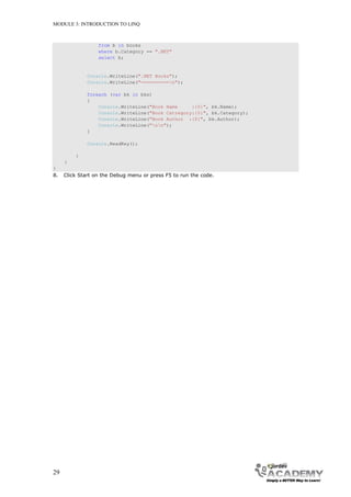 MODULE 3: INTRODUCTION TO LINQ



                  from b in books
                  where b.Category == ".NET"
                  select b;


              Console.WriteLine(".NET Books");
              Console.WriteLine("==========n");

              foreach (var bk in bks)
              {
                  Console.WriteLine("Book Name     :{0}", bk.Name);
                  Console.WriteLine("Book Catregory:{0}", bk.Category);
                  Console.WriteLine("Book Author :{0}", bk.Author);
                  Console.WriteLine("nn");
              }

              Console.ReadKey();

         }
     }
}
8.   Click Start on the Debug menu or press F5 to run the code.




29
 
