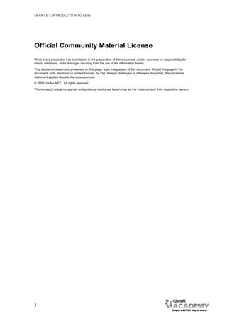 MODULE 3: INTRODUCTION TO LINQ




Official Community Material License
While every precaution has been taken in the preparation of this document, Jordev assumes no responsibility for
errors, omissions, or for damages resulting from the use of the information herein.
This disclaimer statement, presented on this page, is an integral part of this document. Should this page of the
document, in its electronic or printed formats, be lost, deleted, destroyed or otherwise discarded, this disclaimer
statement applies despite the consequences.
© 2008 Jordev.NET. All rights reserved.
The names of actual companies and products mentioned herein may be the trademarks of their respective owners.




3
 