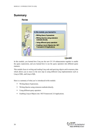 MODULE 3: INTRODUCTION TO LINQ




Summary




In this module, you learned how Linq use the new C# 3.0 enhancements together to enable
the query expressions, and you learned how to use the query operators into different query
manners.
This module focus in writing and reading Linq code and querying objects and in-memory data
which allows you to move to the next step in using different Linq implementation such as
Linq to XML, and Linq to SQL.


Here is a summary of what you’ve introduced in this module:
        Writing Query Expressions.
        Writing Queries using extension methods directly.
        Using different query operators.
        Enabling Linq to Objects into .NET Framework 2.0 Applications.




30
 