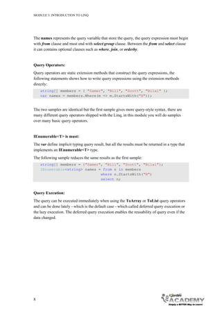 MODULE 3: INTRODUCTION TO LINQ




The names represents the query variable that store the query, the query expression must begin
with from clause and must end with select/group clause. Between the from and select clause
it can contains optional clauses such as where, join, or orderby.


Query Operators:
Query operators are static extension methods that construct the query expressions, the
following statements shows how to write query expressions using the extension methods
directly:
    string[] members = { "Samer", "Bill", "Scott", "Bilal" };
    var names = members.Where(m => m.StartsWith("B"));


The two samples are identical but the first sample gives more query-style syntax. there are
many different query operators shipped with the Linq, in this module you will do samples
over many basic query operators.


IEnumerable<T> is must:
The var define implicit typing query result, but all the results must be returned in a type that
implements an IEnumerable<T> type.
The following sample reduces the same results as the first sample:
    string[] members = {"Samer", "Bill", "Scott", "Bilal"};
    IEnumerable<string> names = from n in members
                               where n.StartsWith("B")
                               select n;


Query Execution:
The query can be executed immediately when using the ToArray or ToList query operators
and can be done lately - which is the default case - which called deferred query execution or
the lazy execution. The deferred query execution enables the reusability of query even if the
data changed.




8
 