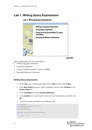 MODULE 3: INTRODUCTION TO LINQ




Lab 1: Writing Query Expressions




After completing this lab, you will be able to:
 Writing Linq Query Expression.
   Using Query Operators.
   Using var and IEnumerable<T> query varaiables.
   Querying In-Memory Collections.



Writing Query Expressions

    1.   On the File menu in Visual Studio 2008, point to New and then click Project.

    2.   In the New Project dialog box, select a language, and then select Windows in the
         Project Types box.

    3.   In the Templates box, select Console Application.

    4.   In the Location box, type the path to where to create the application, and then click
         OK.

    5.   In the Visual Studio code editor as the following code:

    using   System;
    using   System.Collections.Generic;
    using   System.Linq;
    using   System.Text;

    namespace GeeksConnected.Module03Lab01
    {
        class Customer
        {




9
 