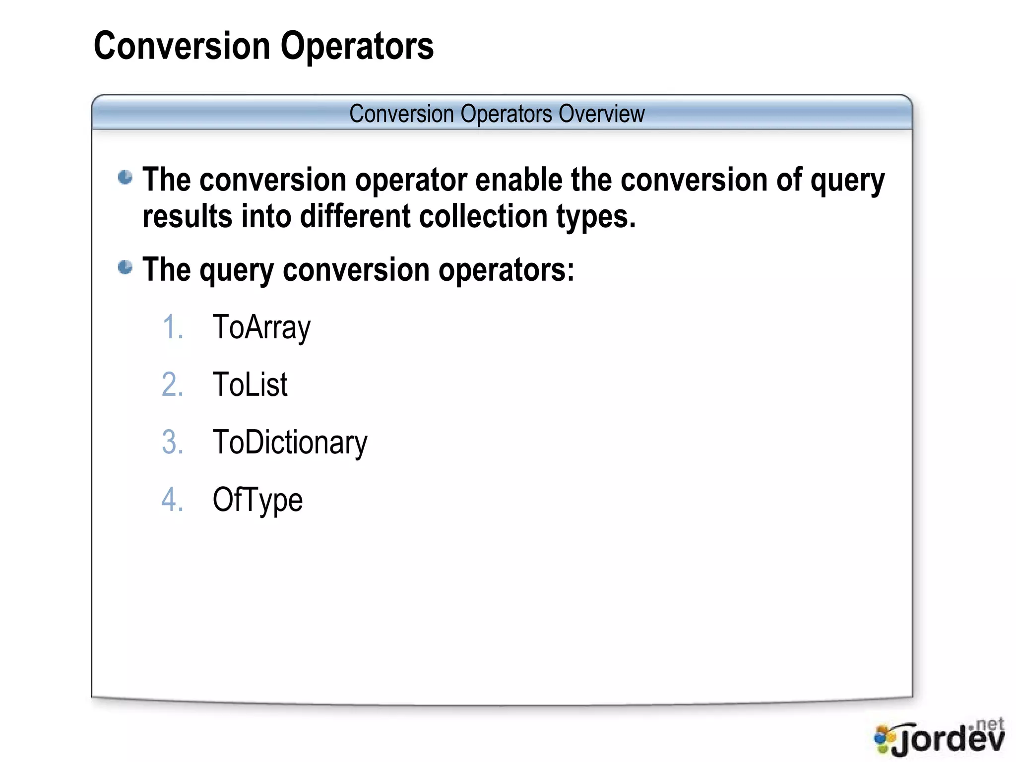Conversion Operators The conversion operator enable the conversion of query results into different collection types. The query conversion operators: ToArray ToList ToDictionary OfType Conversion Operators  Overview 