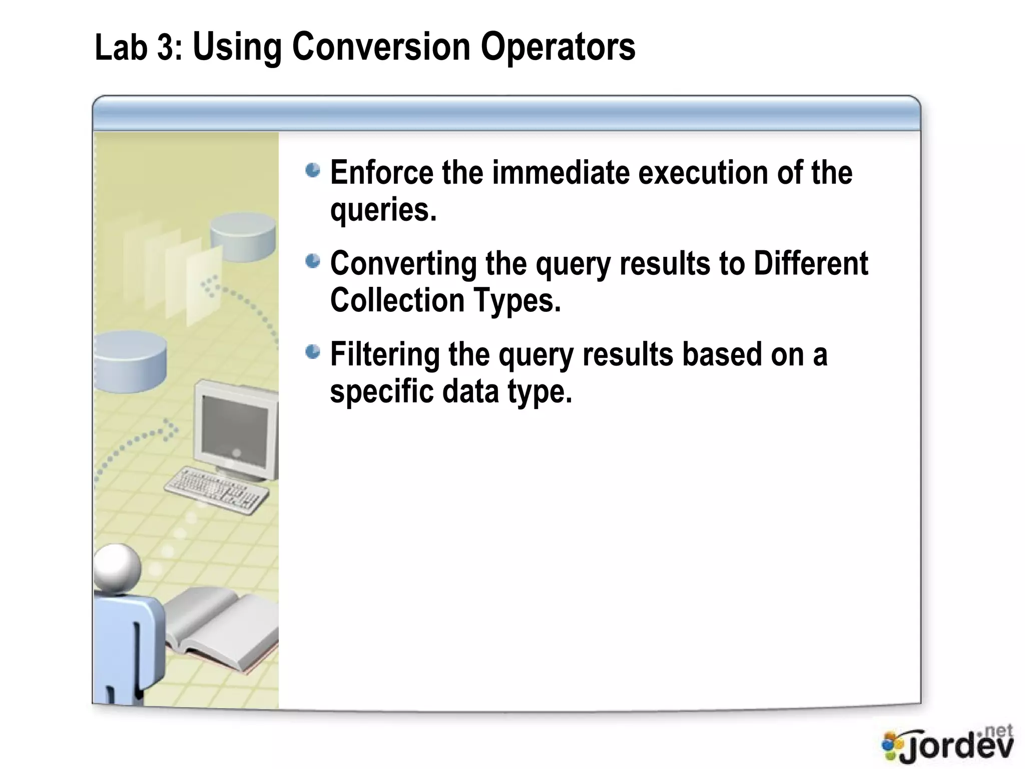 Lab 3:  Using Conversion Operators Enforce the immediate execution of the queries. Converting the query results to Different Collection Types. Filtering the query results based on a specific data type.  