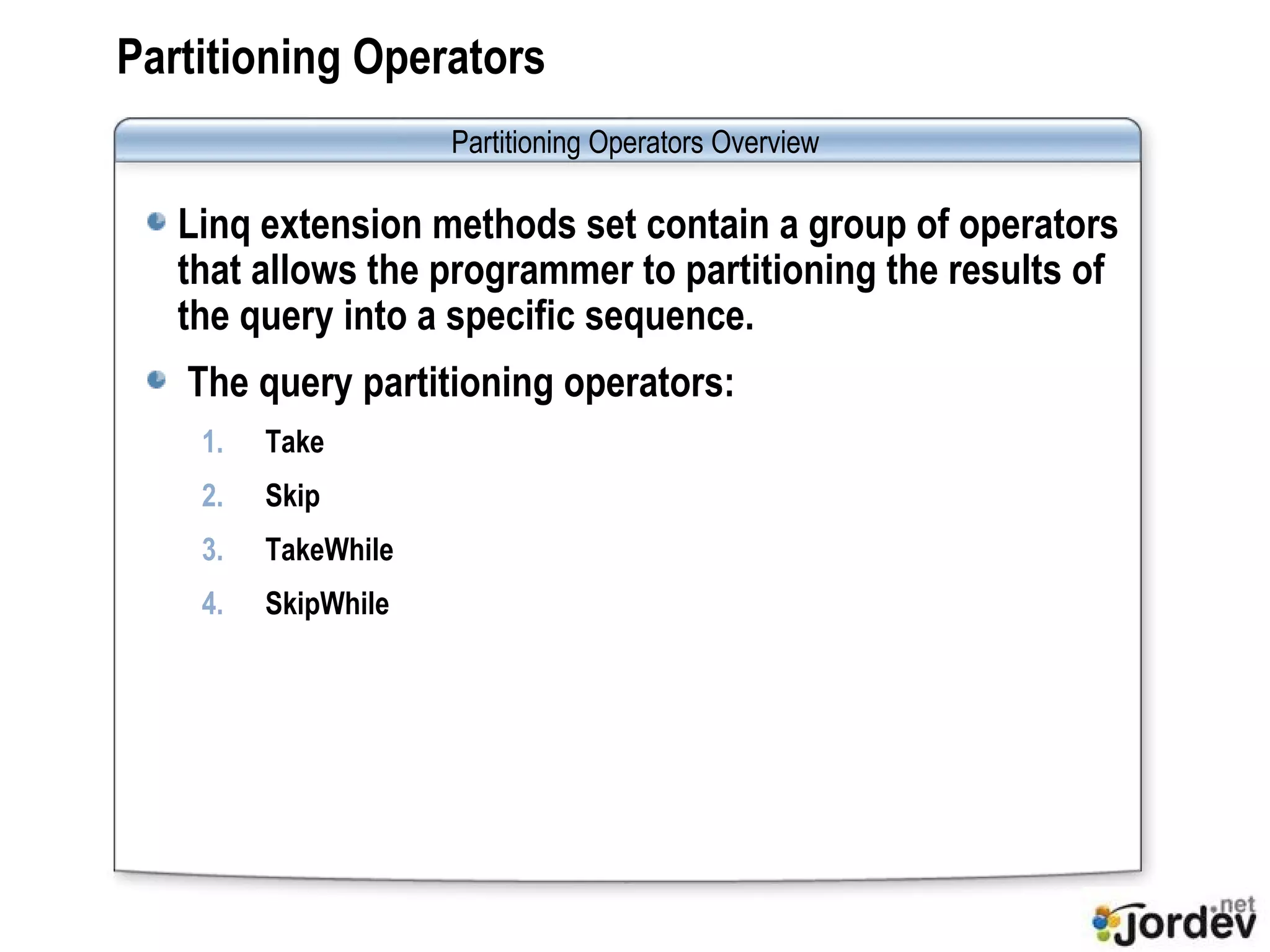 Partitioning Operators Linq extension methods set contain a group of operators that allows the programmer to partitioning the results of the query into a specific sequence. The query partitioning operators: Take Skip TakeWhile SkipWhile Partitioning Operators  Overview 