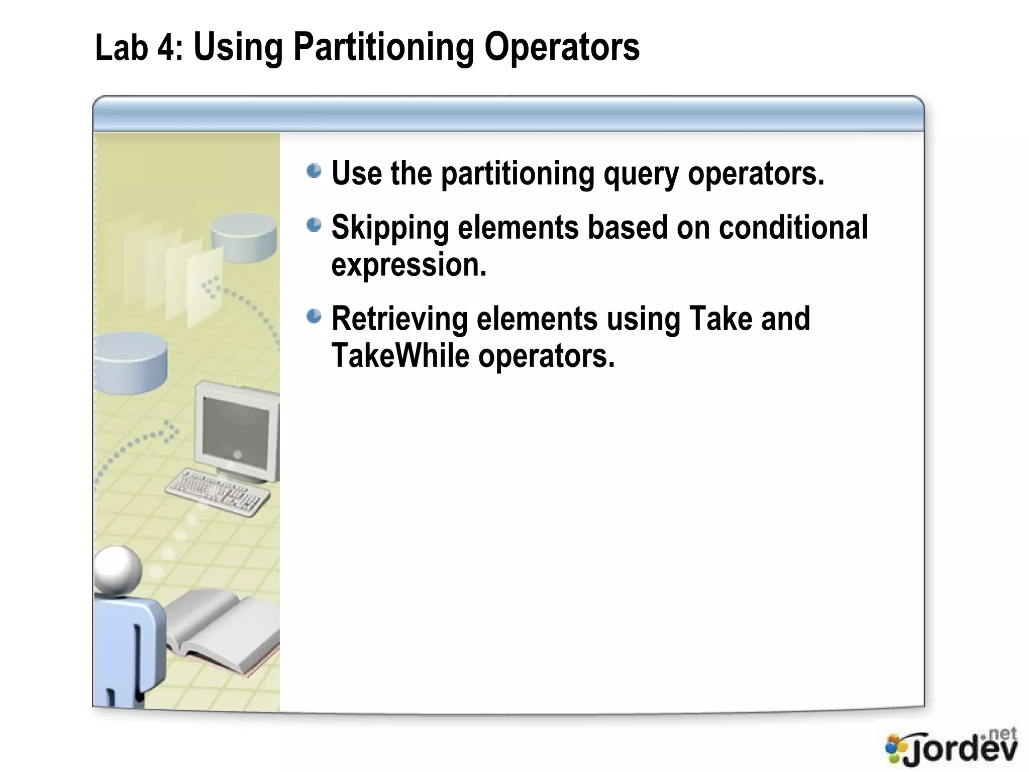 Lab 4:  Using Partitioning Operators Use the partitioning query operators. Skipping elements based on conditional expression. Retrieving elements using Take and TakeWhile operators. 
