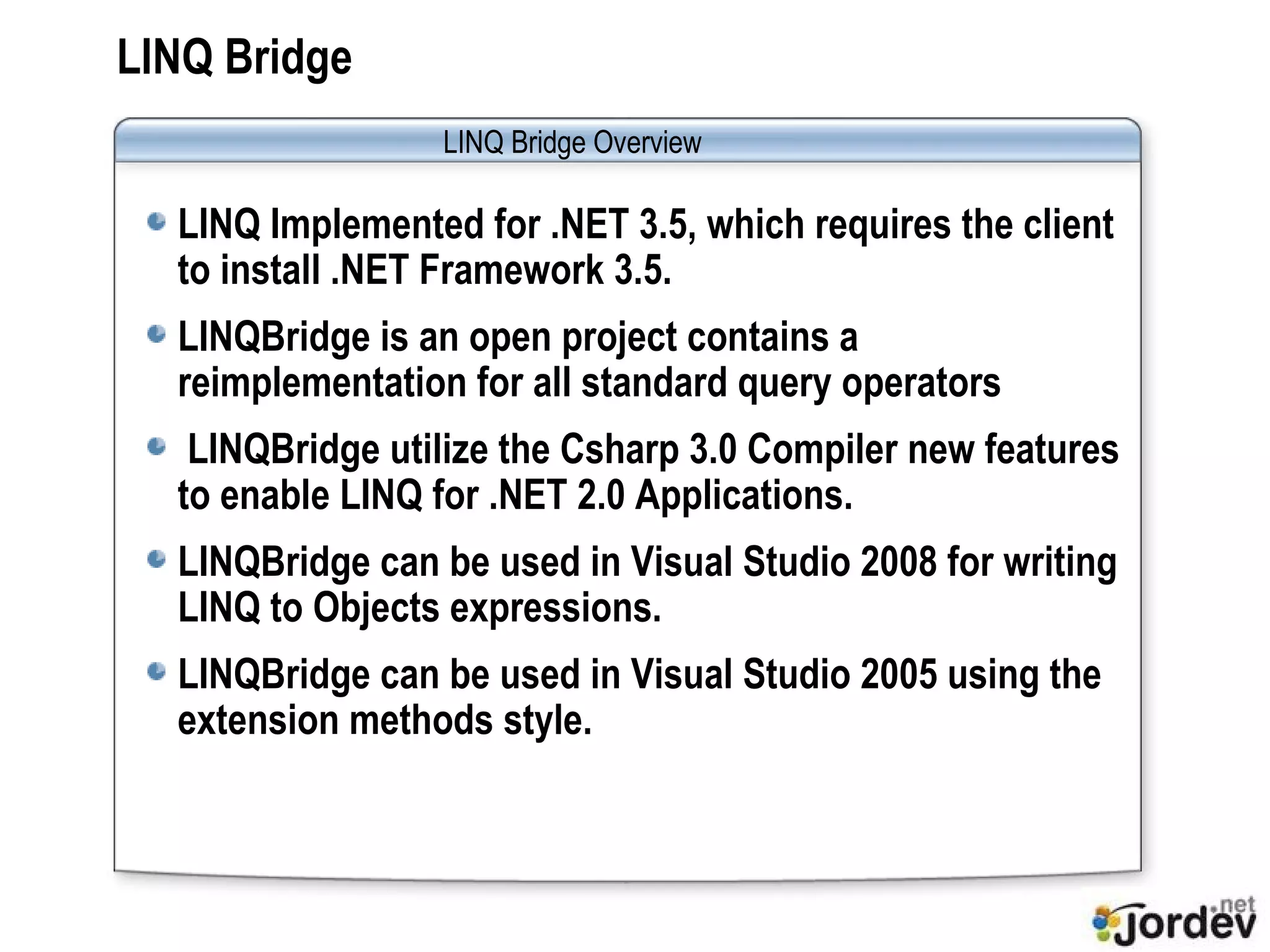 LINQ Bridge LINQ Implemented for .NET 3.5, which requires the client to install .NET Framework 3.5. LINQBridge is an open project contains a reimplementation for all standard query operators  LINQBridge utilize the Csharp 3.0 Compiler new features to enable LINQ for .NET 2.0 Applications. LINQBridge can be used in Visual Studio 2008 for writing LINQ to Objects expressions. LINQBridge can be used in Visual Studio 2005 using the extension methods style.  LINQ Bridge  Overview 