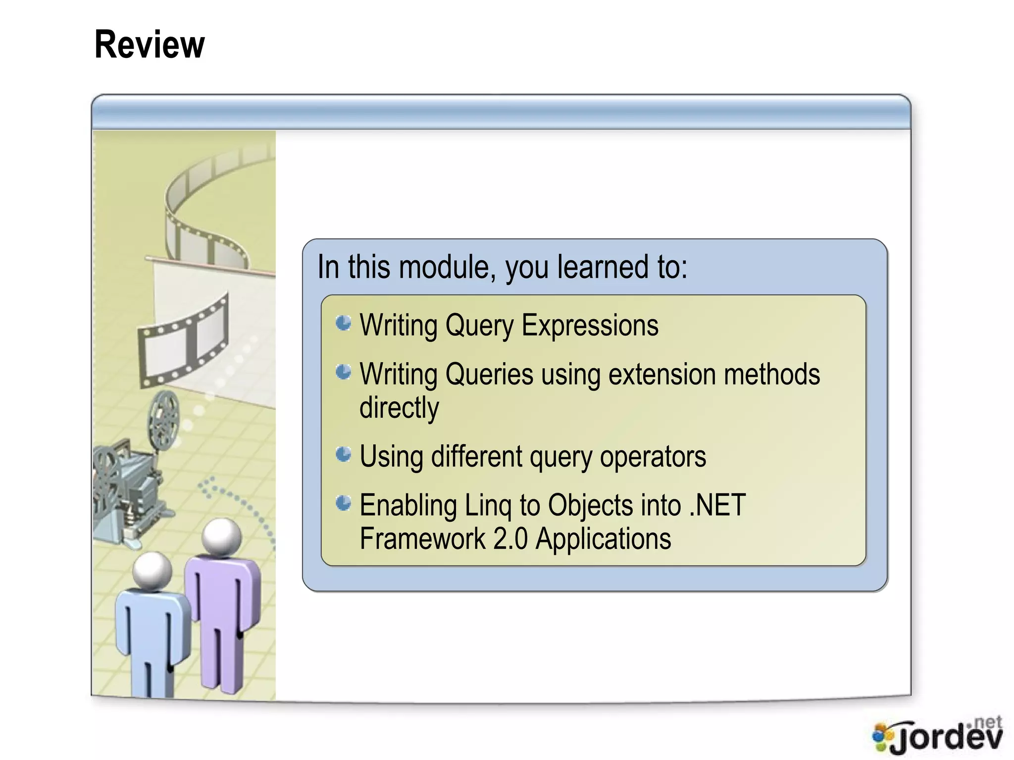 Review In this module, you learned to: Writing Query Expressions Writing Queries using extension methods directly Using different query operators Enabling Linq to Objects into .NET Framework 2.0 Applications 