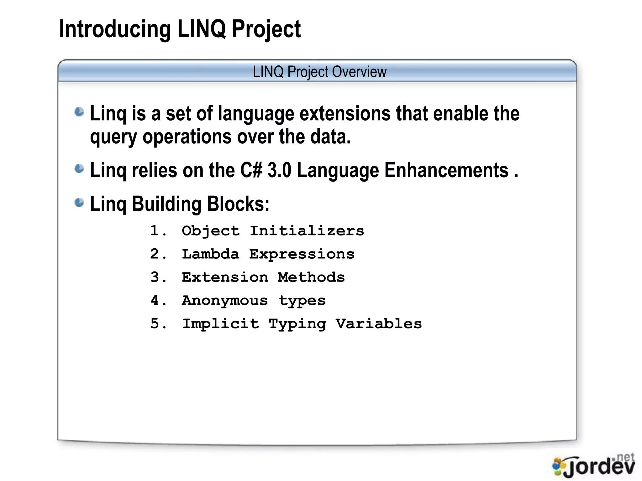 Introducing LINQ Project Linq is a set of language extensions that enable the query operations over the data. Linq relies on the C# 3.0 Language Enhancements . Linq Building Blocks: Object Initializers Lambda Expressions Extension Methods Anonymous types Implicit Typing Variables LINQ Project Overview 