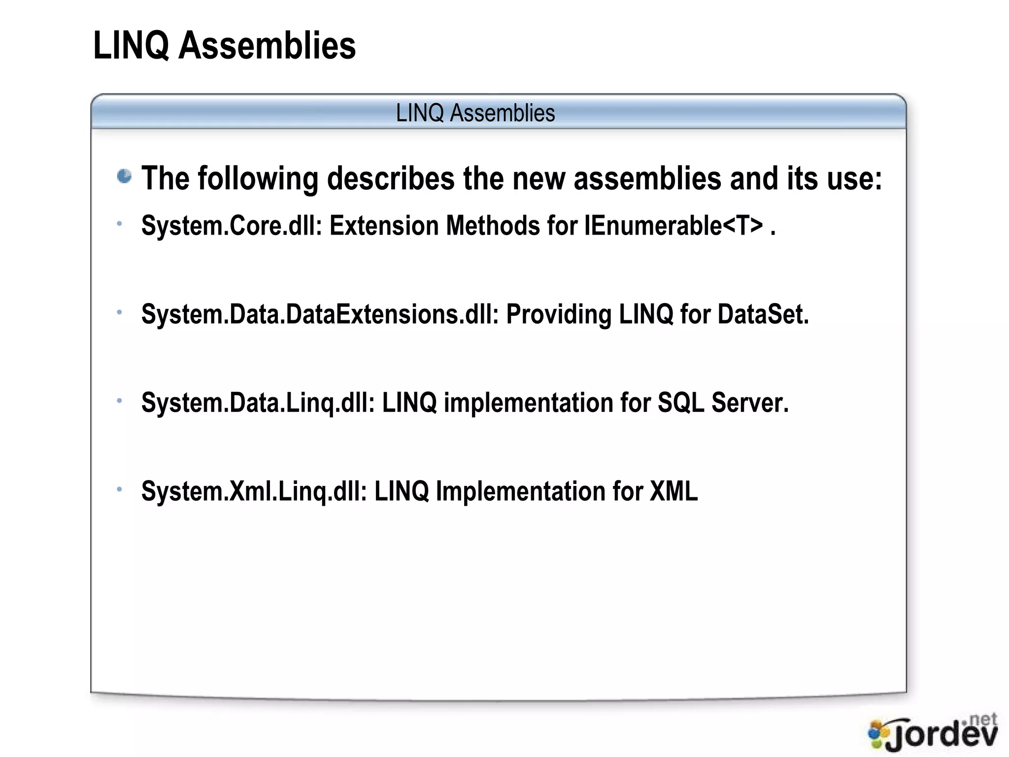 LINQ Assemblies The following describes the new assemblies and its use: System.Core.dll: Extension Methods for IEnumerable<T> . System.Data.DataExtensions.dll: Providing LINQ for DataSet. System.Data.Linq.dll: LINQ implementation for SQL Server. System.Xml.Linq.dll: LINQ Implementation for XML LINQ Assemblies 