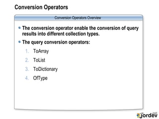 Conversion Operators The conversion operator enable the conversion of query results into different collection types. The query conversion operators: ToArray ToList ToDictionary OfType Conversion Operators  Overview 