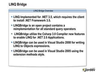LINQ Bridge LINQ Implemented for .NET 3.5, which requires the client to install .NET Framework 3.5. LINQBridge is an open project contains a reimplementation for all standard query operators  LINQBridge utilize the Csharp 3.0 Compiler new features to enable LINQ for .NET 2.0 Applications. LINQBridge can be used in Visual Studio 2008 for writing LINQ to Objects expressions. LINQBridge can be used in Visual Studio 2005 using the extension methods style.  LINQ Bridge  Overview 