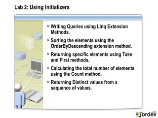 Lab 2:  Using Initializers Writing Queries using Linq Extension Methods. Sorting the elements using the OrderByDescending extension method. Returning specific elements using Take and First methods. Calculating the total number of elements using the Count method. Returning Distinct values from a sequence of values. 