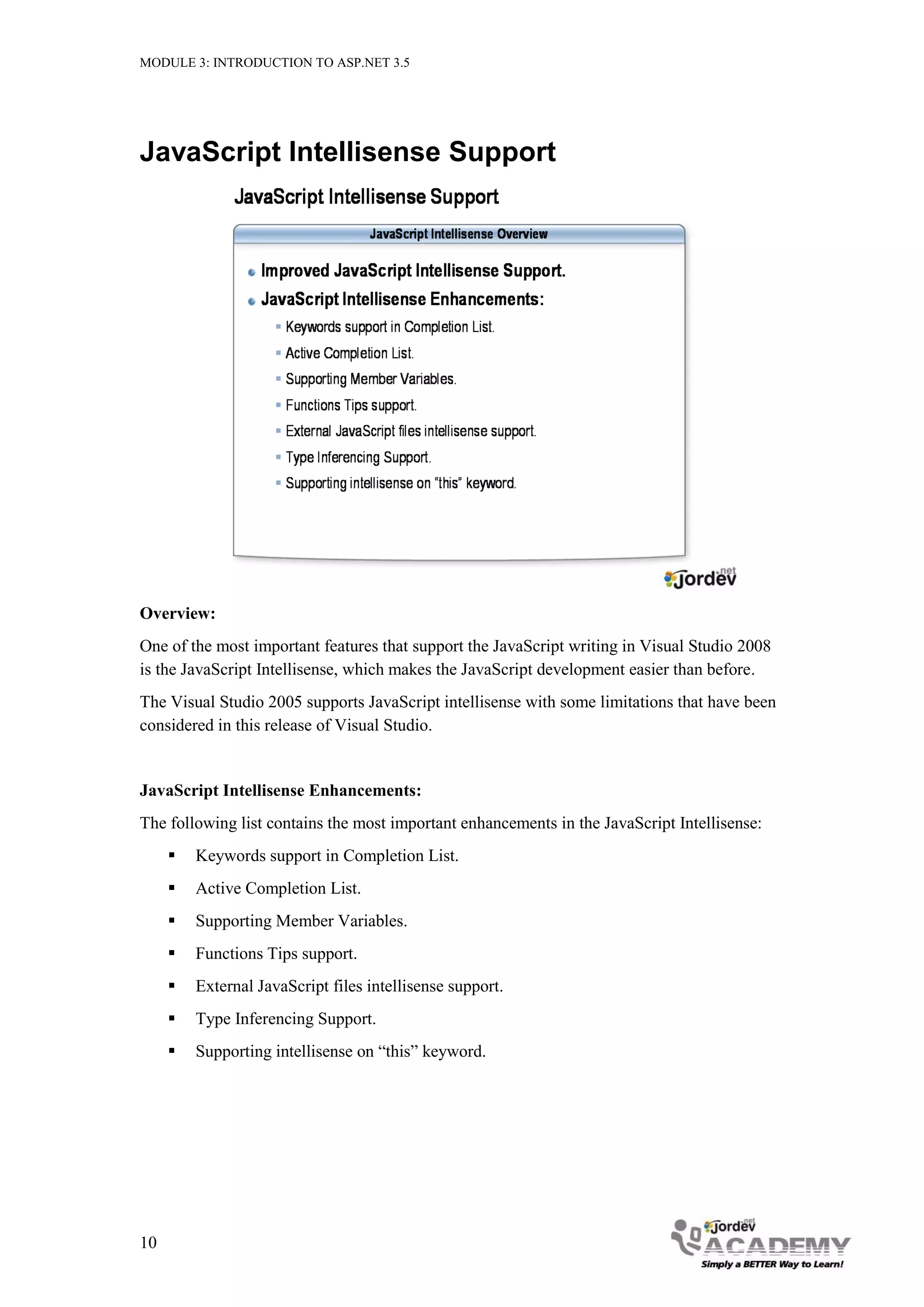 MODULE 3: INTRODUCTION TO ASP.NET 3.5 JavaScript Intellisense Support Overview: One of the most important features that support the JavaScript writing in Visual Studio 2008 is the JavaScript Intellisense, which makes the JavaScript development easier than before. The Visual Studio 2005 supports JavaScript intellisense with some limitations that have been considered in this release of Visual Studio. JavaScript Intellisense Enhancements: The following list contains the most important enhancements in the JavaScript Intellisense:  Keywords support in Completion List.  Active Completion List.  Supporting Member Variables.  Functions Tips support.  External JavaScript files intellisense support.  Type Inferencing Support.  Supporting intellisense on “this” keyword. 10 