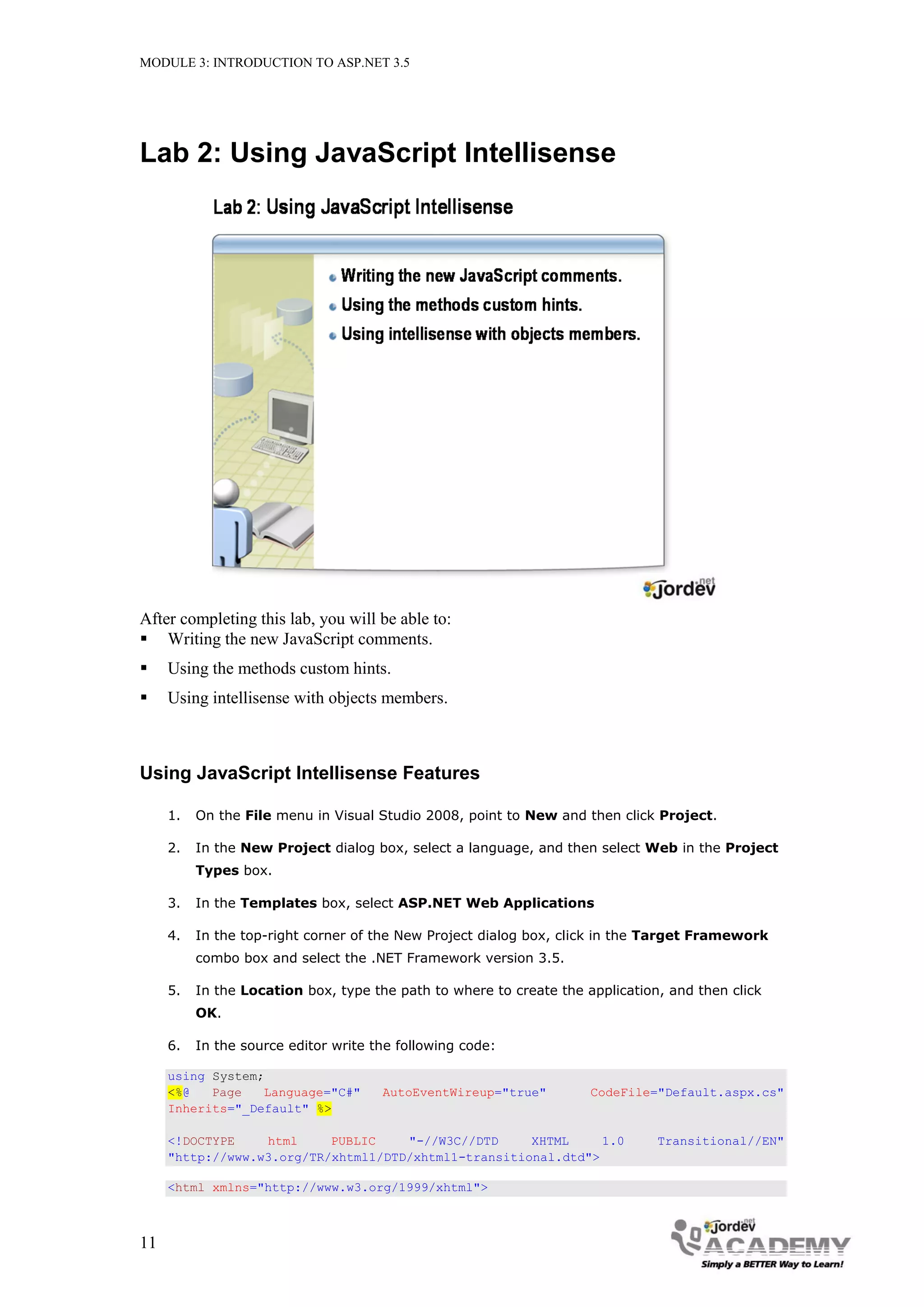 MODULE 3: INTRODUCTION TO ASP.NET 3.5 Lab 2: Using JavaScript Intellisense After completing this lab, you will be able to:  Writing the new JavaScript comments.  Using the methods custom hints.  Using intellisense with objects members. Using JavaScript Intellisense Features 1. On the File menu in Visual Studio 2008, point to New and then click Project. 2. In the New Project dialog box, select a language, and then select Web in the Project Types box. 3. In the Templates box, select ASP.NET Web Applications 4. In the top-right corner of the New Project dialog box, click in the Target Framework combo box and select the .NET Framework version 3.5. 5. In the Location box, type the path to where to create the application, and then click OK. 6. In the source editor write the following code: using System; <%@ Page Language="C#" AutoEventWireup="true" CodeFile="Default.aspx.cs" Inherits="_Default" %> <!DOCTYPE html PUBLIC "-//W3C//DTD XHTML 1.0 Transitional//EN" "http://www.w3.org/TR/xhtml1/DTD/xhtml1-transitional.dtd"> <html xmlns="http://www.w3.org/1999/xhtml"> 11 