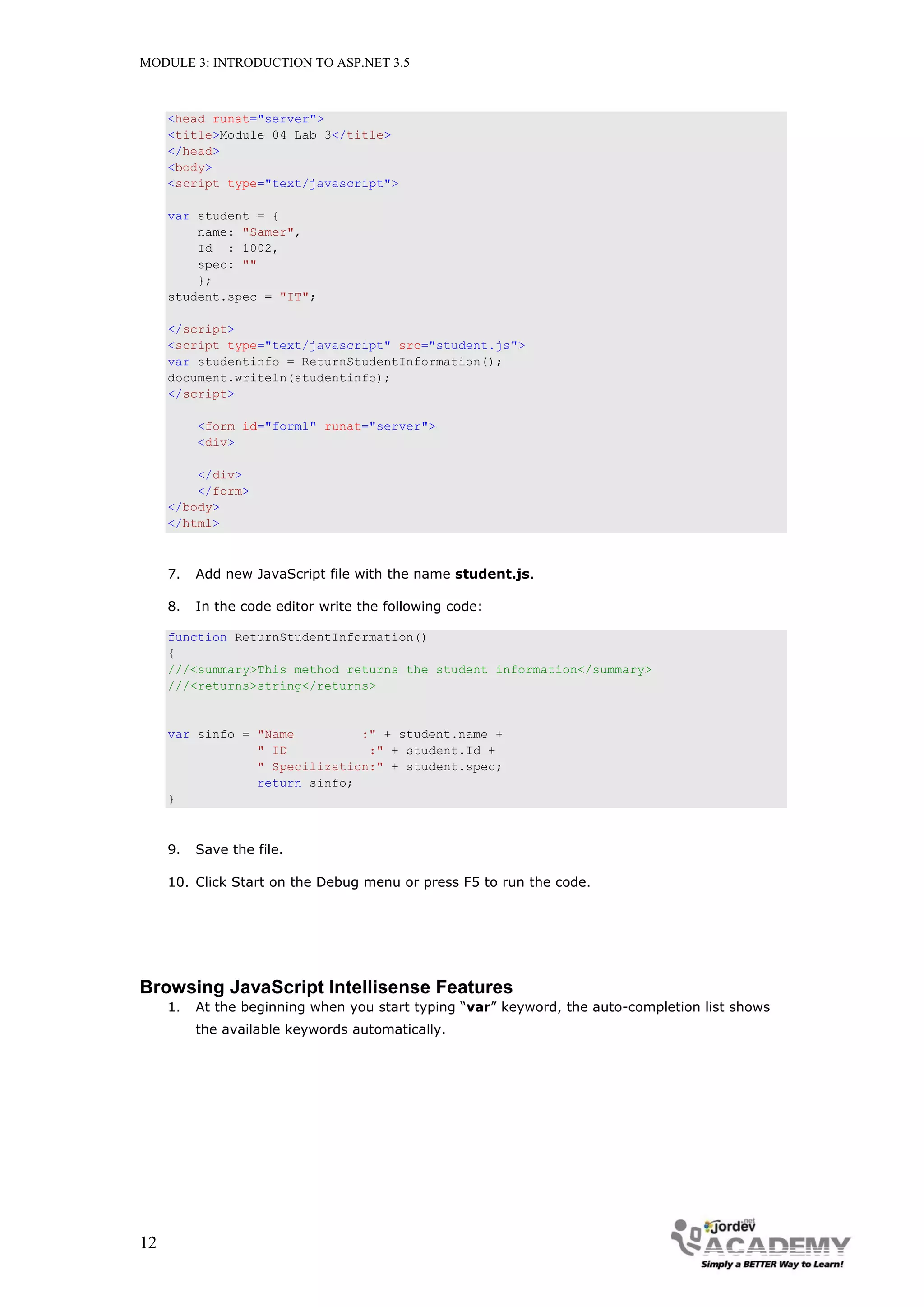 MODULE 3: INTRODUCTION TO ASP.NET 3.5 <head runat="server"> <title>Module 04 Lab 3</title> </head> <body> <script type="text/javascript"> var student = { name: "Samer", Id : 1002, spec: "" }; student.spec = "IT"; </script> <script type="text/javascript" src="student.js"> var studentinfo = ReturnStudentInformation(); document.writeln(studentinfo); </script> <form id="form1" runat="server"> <div> </div> </form> </body> </html> 7. Add new JavaScript file with the name student.js. 8. In the code editor write the following code: function ReturnStudentInformation() { ///<summary>This method returns the student information</summary> ///<returns>string</returns> var sinfo = "Name :" + student.name + " ID :" + student.Id + " Specilization:" + student.spec; return sinfo; } 9. Save the file. 10. Click Start on the Debug menu or press F5 to run the code. Browsing JavaScript Intellisense Features 1. At the beginning when you start typing “var” keyword, the auto-completion list shows the available keywords automatically. 12 