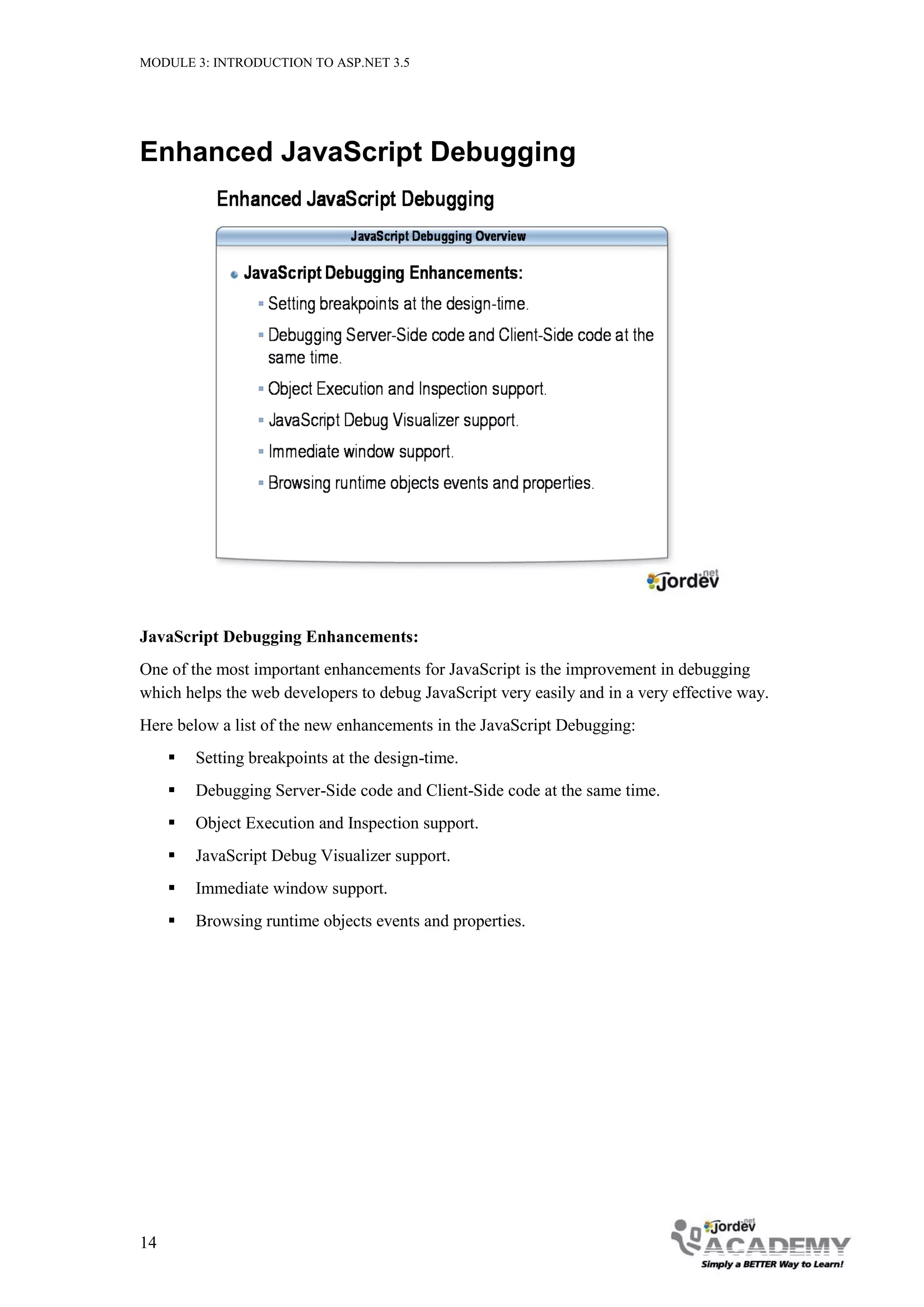 MODULE 3: INTRODUCTION TO ASP.NET 3.5 Enhanced JavaScript Debugging JavaScript Debugging Enhancements: One of the most important enhancements for JavaScript is the improvement in debugging which helps the web developers to debug JavaScript very easily and in a very effective way. Here below a list of the new enhancements in the JavaScript Debugging:  Setting breakpoints at the design-time.  Debugging Server-Side code and Client-Side code at the same time.  Object Execution and Inspection support.  JavaScript Debug Visualizer support.  Immediate window support.  Browsing runtime objects events and properties. 14 
