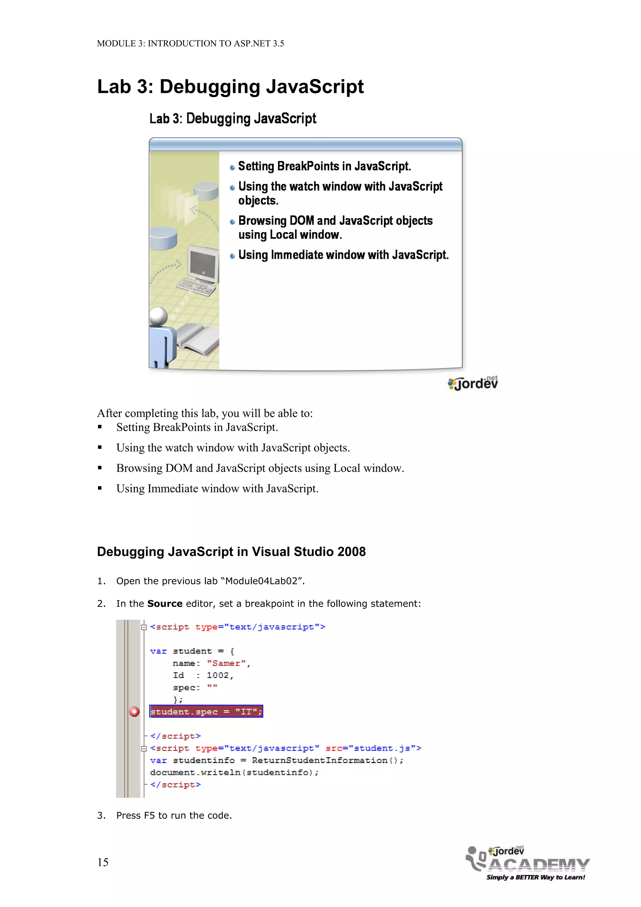 MODULE 3: INTRODUCTION TO ASP.NET 3.5 Lab 3: Debugging JavaScript After completing this lab, you will be able to:  Setting BreakPoints in JavaScript.  Using the watch window with JavaScript objects.  Browsing DOM and JavaScript objects using Local window.  Using Immediate window with JavaScript. Debugging JavaScript in Visual Studio 2008 1. Open the previous lab “Module04Lab02”. 2. In the Source editor, set a breakpoint in the following statement: 3. Press F5 to run the code. 15 
