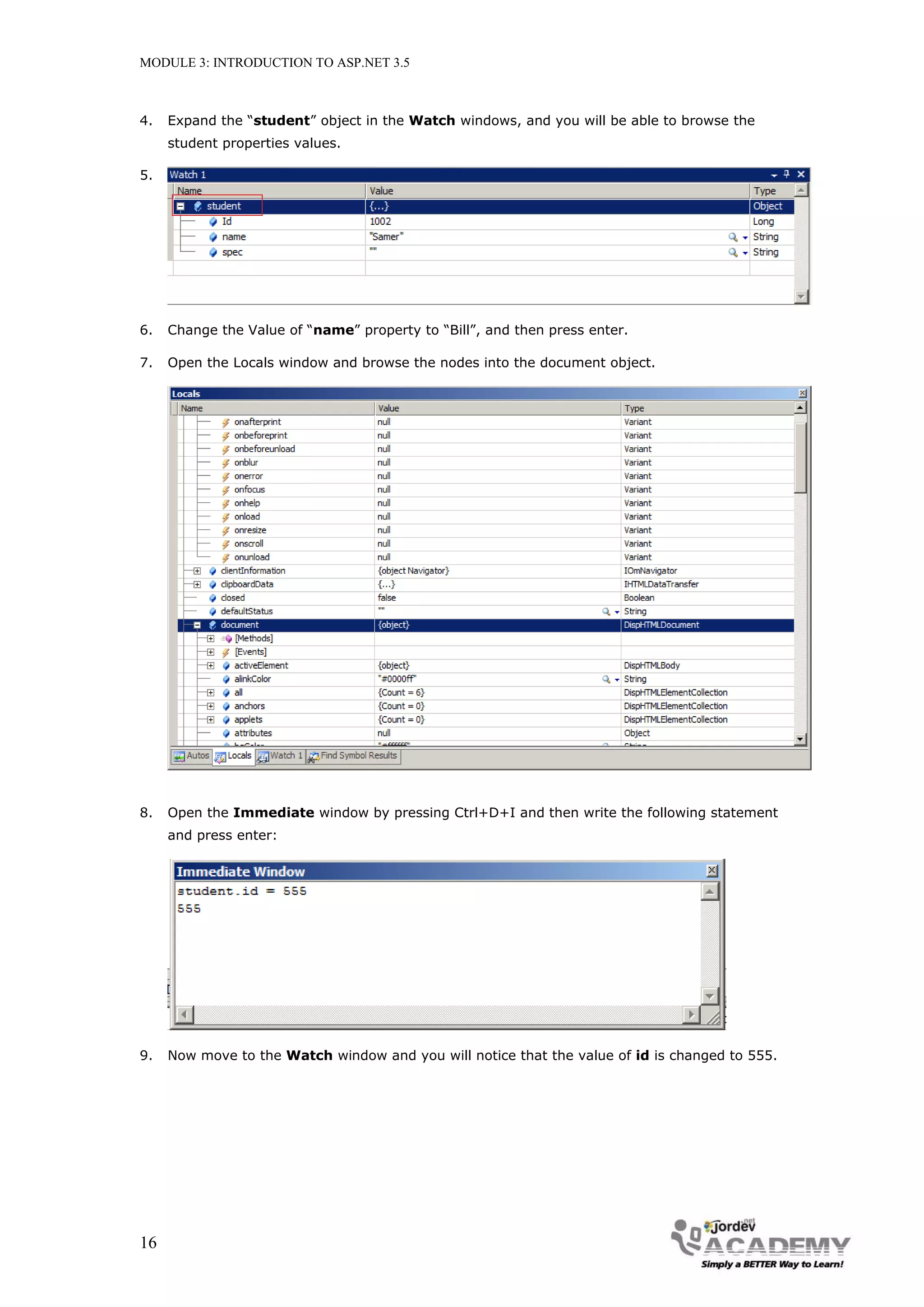 MODULE 3: INTRODUCTION TO ASP.NET 3.5 4. Expand the “student” object in the Watch windows, and you will be able to browse the student properties values. 5. 6. Change the Value of “name” property to “Bill”, and then press enter. 7. Open the Locals window and browse the nodes into the document object. 8. Open the Immediate window by pressing Ctrl+D+I and then write the following statement and press enter: 9. Now move to the Watch window and you will notice that the value of id is changed to 555. 16 