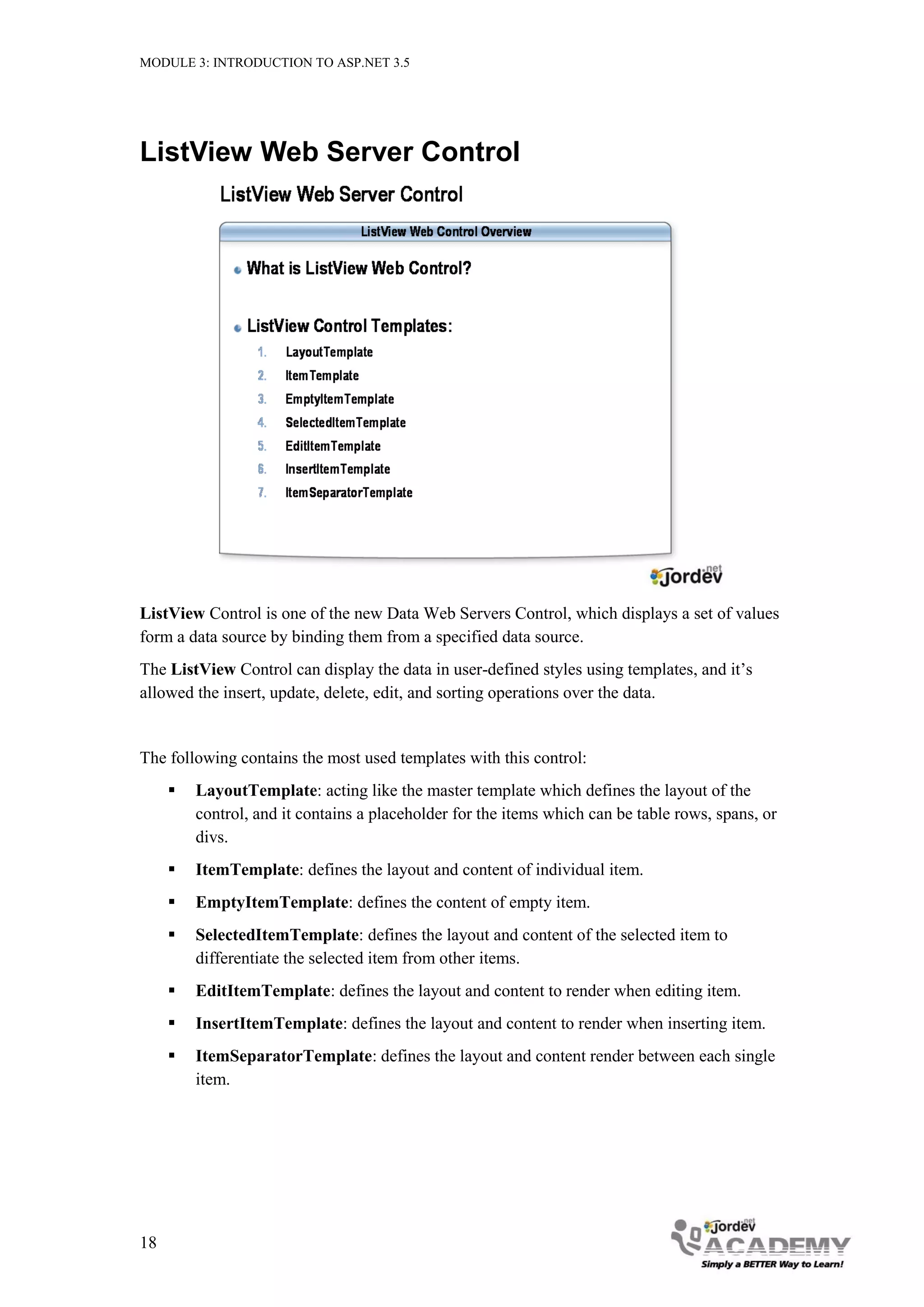 MODULE 3: INTRODUCTION TO ASP.NET 3.5 ListView Web Server Control ListView Control is one of the new Data Web Servers Control, which displays a set of values form a data source by binding them from a specified data source. The ListView Control can display the data in user-defined styles using templates, and it’s allowed the insert, update, delete, edit, and sorting operations over the data. The following contains the most used templates with this control:  LayoutTemplate: acting like the master template which defines the layout of the control, and it contains a placeholder for the items which can be table rows, spans, or divs.  ItemTemplate: defines the layout and content of individual item.  EmptyItemTemplate: defines the content of empty item.  SelectedItemTemplate: defines the layout and content of the selected item to differentiate the selected item from other items.  EditItemTemplate: defines the layout and content to render when editing item.  InsertItemTemplate: defines the layout and content to render when inserting item.  ItemSeparatorTemplate: defines the layout and content render between each single item. 18 