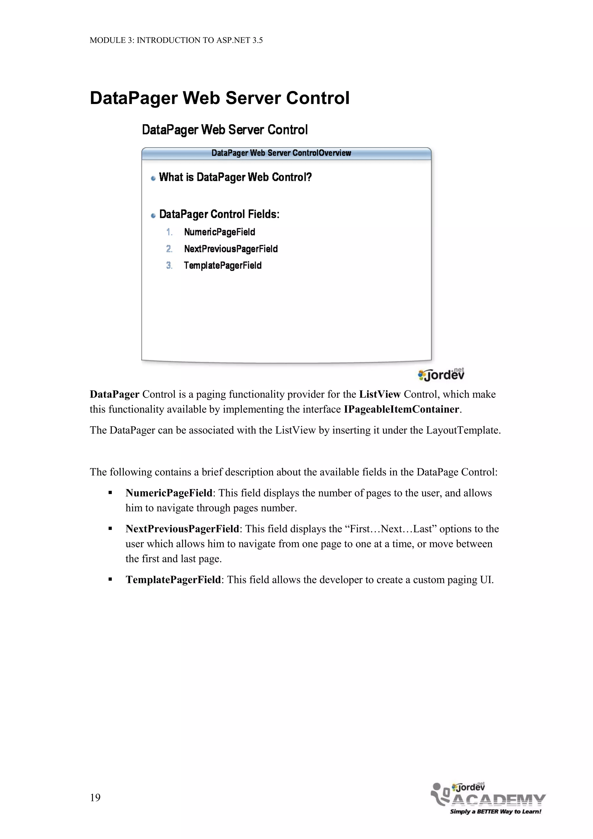 MODULE 3: INTRODUCTION TO ASP.NET 3.5 DataPager Web Server Control DataPager Control is a paging functionality provider for the ListView Control, which make this functionality available by implementing the interface IPageableItemContainer. The DataPager can be associated with the ListView by inserting it under the LayoutTemplate. The following contains a brief description about the available fields in the DataPage Control:  NumericPageField: This field displays the number of pages to the user, and allows him to navigate through pages number.  NextPreviousPagerField: This field displays the “First…Next…Last” options to the user which allows him to navigate from one page to one at a time, or move between the first and last page.  TemplatePagerField: This field allows the developer to create a custom paging UI. 19 
