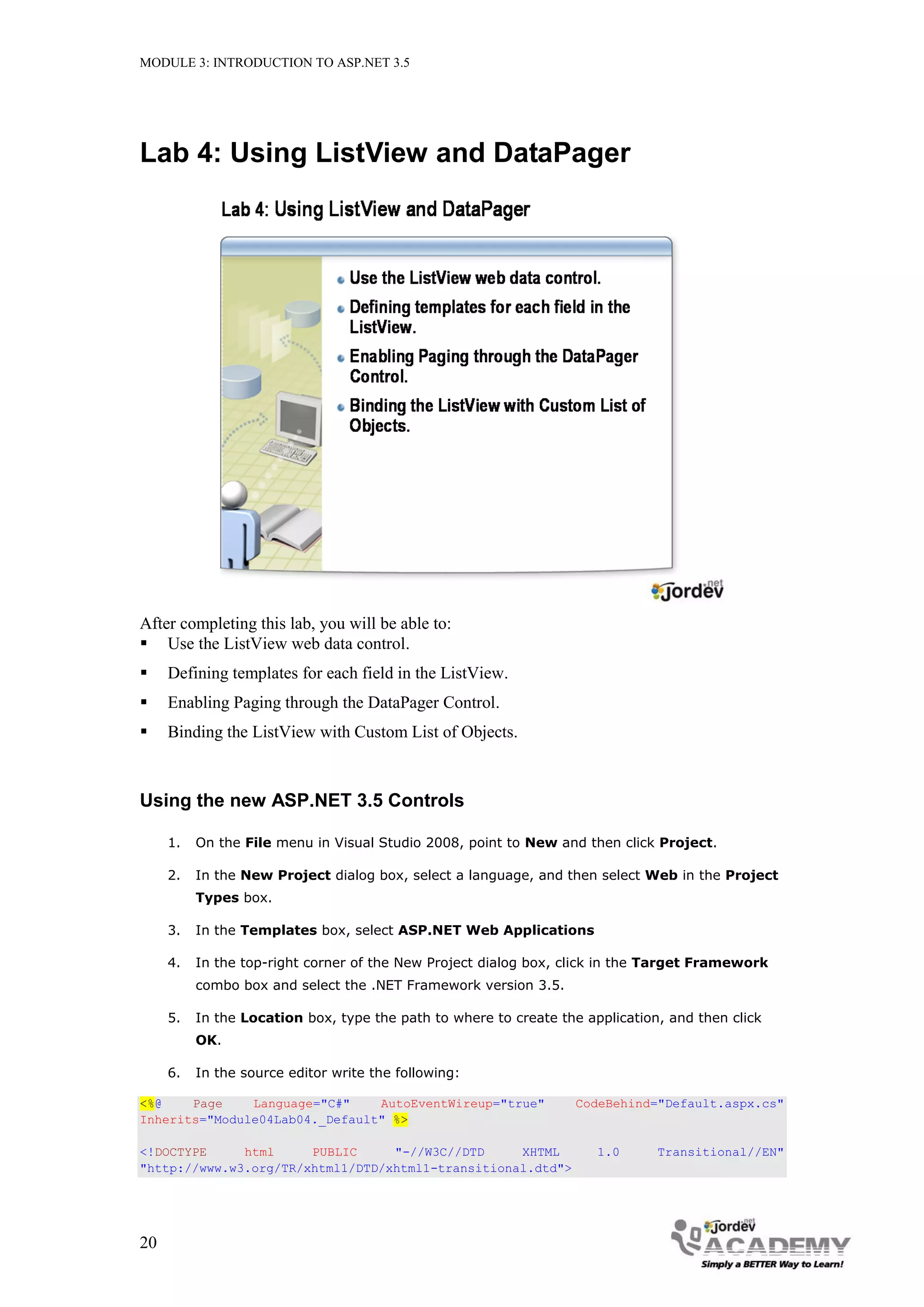 MODULE 3: INTRODUCTION TO ASP.NET 3.5 Lab 4: Using ListView and DataPager After completing this lab, you will be able to:  Use the ListView web data control.  Defining templates for each field in the ListView.  Enabling Paging through the DataPager Control.  Binding the ListView with Custom List of Objects. Using the new ASP.NET 3.5 Controls 1. On the File menu in Visual Studio 2008, point to New and then click Project. 2. In the New Project dialog box, select a language, and then select Web in the Project Types box. 3. In the Templates box, select ASP.NET Web Applications 4. In the top-right corner of the New Project dialog box, click in the Target Framework combo box and select the .NET Framework version 3.5. 5. In the Location box, type the path to where to create the application, and then click OK. 6. In the source editor write the following: <%@ Page Language="C#" AutoEventWireup="true" CodeBehind="Default.aspx.cs" Inherits="Module04Lab04._Default" %> <!DOCTYPE html PUBLIC "-//W3C//DTD XHTML 1.0 Transitional//EN" "http://www.w3.org/TR/xhtml1/DTD/xhtml1-transitional.dtd"> 20 