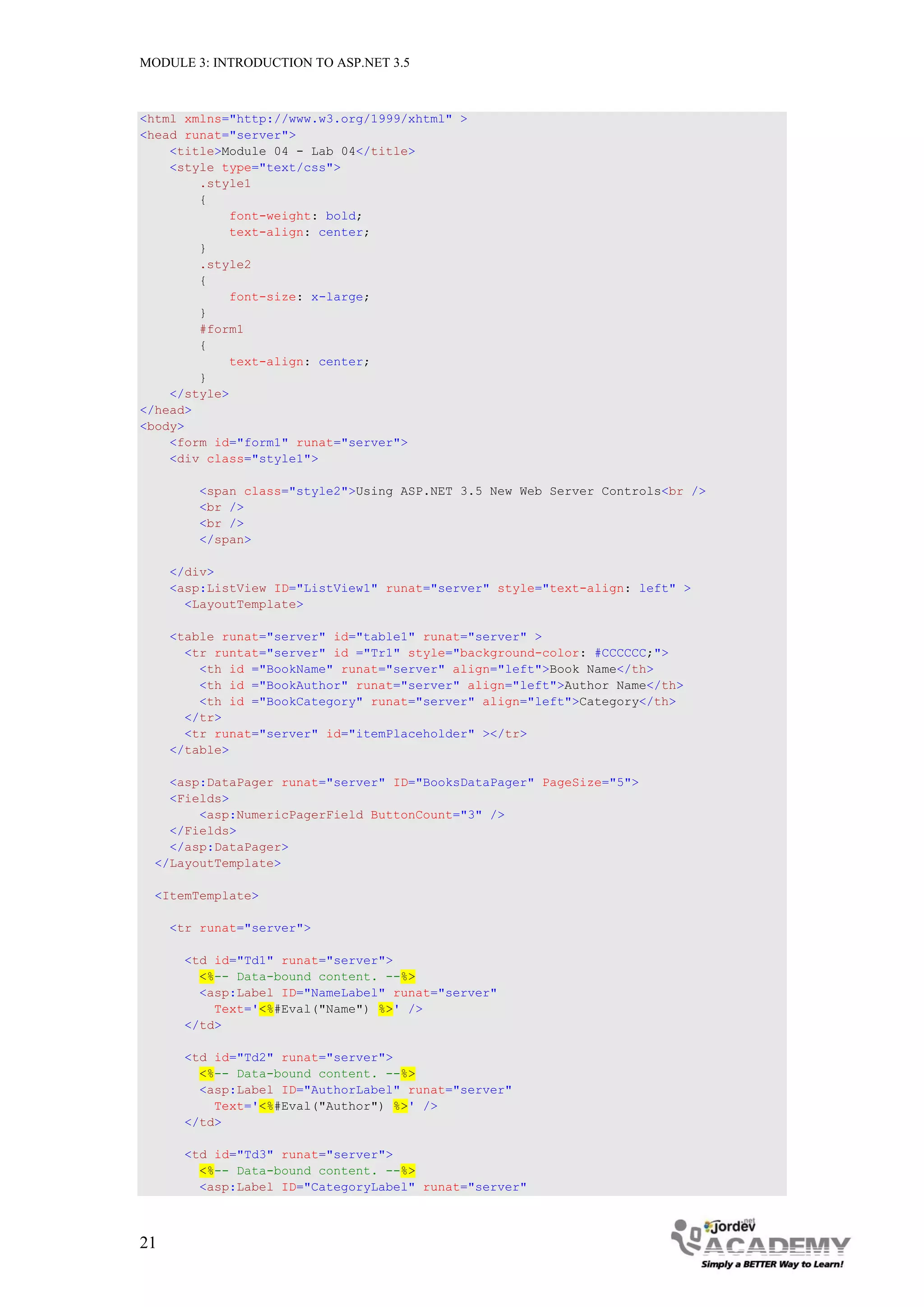 MODULE 3: INTRODUCTION TO ASP.NET 3.5 <html xmlns="http://www.w3.org/1999/xhtml" > <head runat="server"> <title>Module 04 - Lab 04</title> <style type="text/css"> .style1 { font-weight: bold; text-align: center; } .style2 { font-size: x-large; } #form1 { text-align: center; } </style> </head> <body> <form id="form1" runat="server"> <div class="style1"> <span class="style2">Using ASP.NET 3.5 New Web Server Controls<br /> <br /> <br /> </span> </div> <asp:ListView ID="ListView1" runat="server" style="text-align: left" > <LayoutTemplate> <table runat="server" id="table1" runat="server" > <tr runtat="server" id ="Tr1" style="background-color: #CCCCCC;"> <th id ="BookName" runat="server" align="left">Book Name</th> <th id ="BookAuthor" runat="server" align="left">Author Name</th> <th id ="BookCategory" runat="server" align="left">Category</th> </tr> <tr runat="server" id="itemPlaceholder" ></tr> </table> <asp:DataPager runat="server" ID="BooksDataPager" PageSize="5"> <Fields> <asp:NumericPagerField ButtonCount="3" /> </Fields> </asp:DataPager> </LayoutTemplate> <ItemTemplate> <tr runat="server"> <td id="Td1" runat="server"> <%-- Data-bound content. --%> <asp:Label ID="NameLabel" runat="server" Text='<%#Eval("Name") %>' /> </td> <td id="Td2" runat="server"> <%-- Data-bound content. --%> <asp:Label ID="AuthorLabel" runat="server" Text='<%#Eval("Author") %>' /> </td> <td id="Td3" runat="server"> <%-- Data-bound content. --%> <asp:Label ID="CategoryLabel" runat="server" 21 