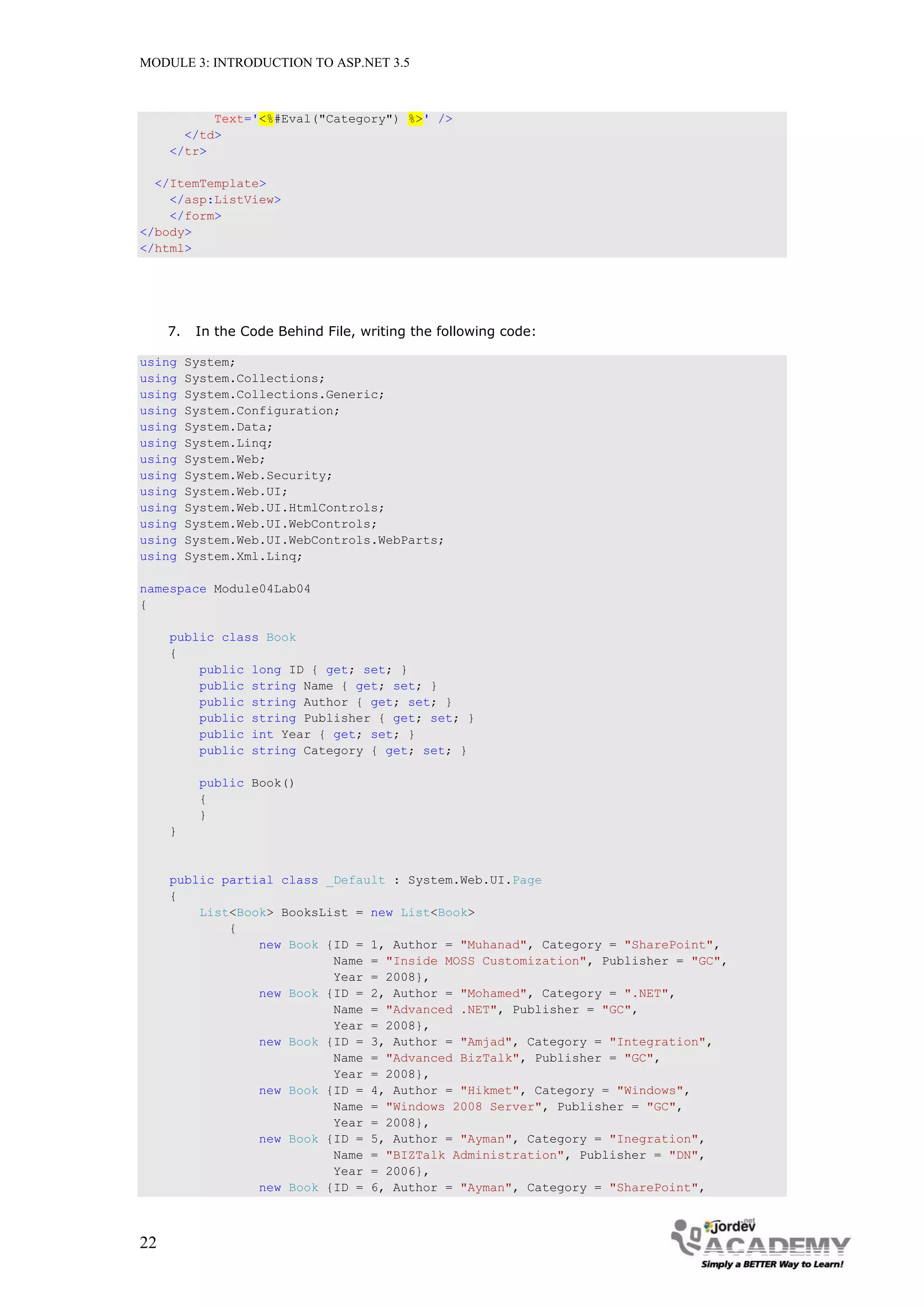 MODULE 3: INTRODUCTION TO ASP.NET 3.5 Text='<%#Eval("Category") %>' /> </td> </tr> </ItemTemplate> </asp:ListView> </form> </body> </html> 7. In the Code Behind File, writing the following code: using System; using System.Collections; using System.Collections.Generic; using System.Configuration; using System.Data; using System.Linq; using System.Web; using System.Web.Security; using System.Web.UI; using System.Web.UI.HtmlControls; using System.Web.UI.WebControls; using System.Web.UI.WebControls.WebParts; using System.Xml.Linq; namespace Module04Lab04 { public class Book { public long ID { get; set; } public string Name { get; set; } public string Author { get; set; } public string Publisher { get; set; } public int Year { get; set; } public string Category { get; set; } public Book() { } } public partial class _Default : System.Web.UI.Page { List<Book> BooksList = new List<Book> { new Book {ID = 1, Author = "Muhanad", Category = "SharePoint", Name = "Inside MOSS Customization", Publisher = "GC", Year = 2008}, new Book {ID = 2, Author = "Mohamed", Category = ".NET", Name = "Advanced .NET", Publisher = "GC", Year = 2008}, new Book {ID = 3, Author = "Amjad", Category = "Integration", Name = "Advanced BizTalk", Publisher = "GC", Year = 2008}, new Book {ID = 4, Author = "Hikmet", Category = "Windows", Name = "Windows 2008 Server", Publisher = "GC", Year = 2008}, new Book {ID = 5, Author = "Ayman", Category = "Inegration", Name = "BIZTalk Administration", Publisher = "DN", Year = 2006}, new Book {ID = 6, Author = "Ayman", Category = "SharePoint", 22 