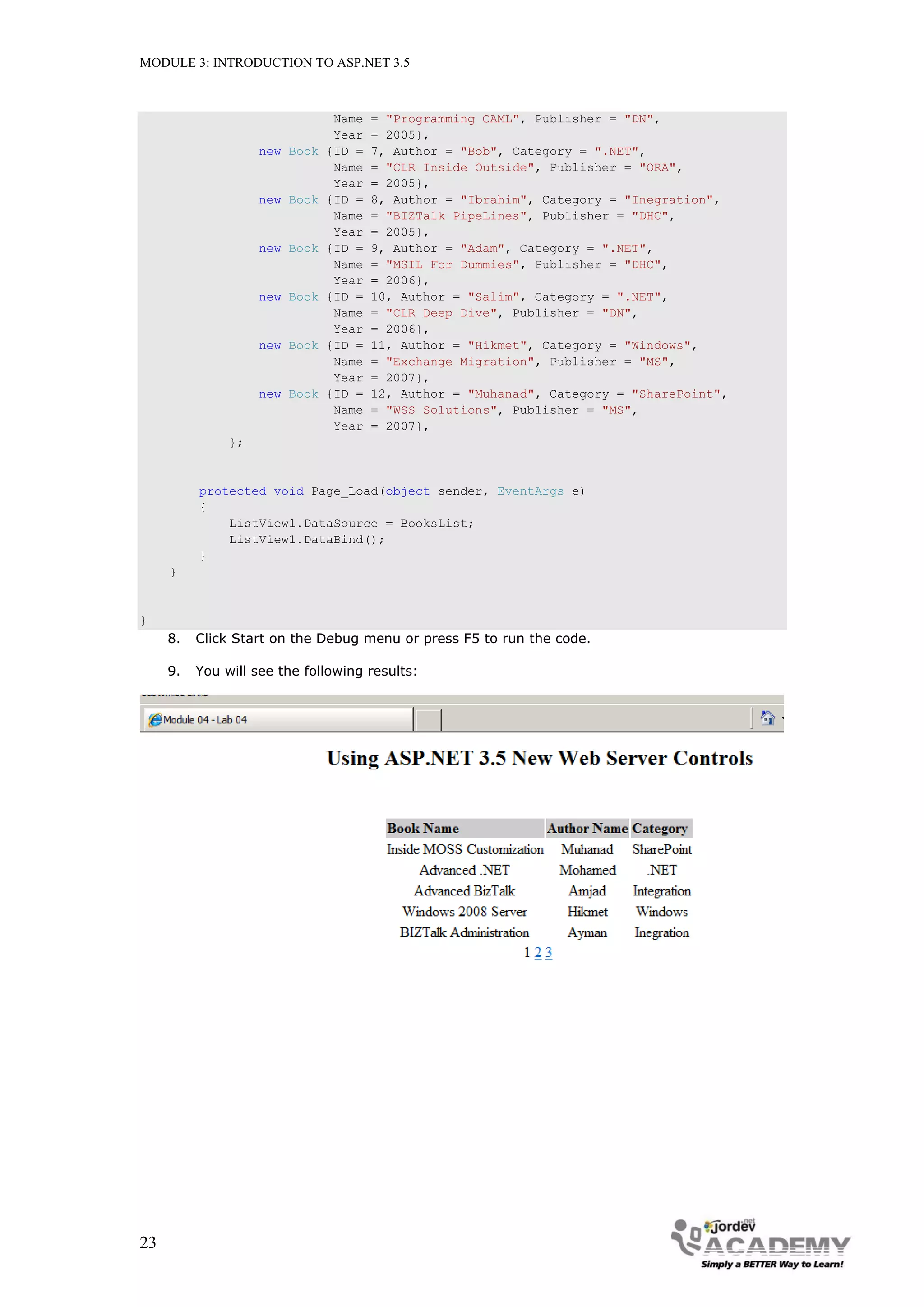 MODULE 3: INTRODUCTION TO ASP.NET 3.5 Name = "Programming CAML", Publisher = "DN", Year = 2005}, new Book {ID = 7, Author = "Bob", Category = ".NET", Name = "CLR Inside Outside", Publisher = "ORA", Year = 2005}, new Book {ID = 8, Author = "Ibrahim", Category = "Inegration", Name = "BIZTalk PipeLines", Publisher = "DHC", Year = 2005}, new Book {ID = 9, Author = "Adam", Category = ".NET", Name = "MSIL For Dummies", Publisher = "DHC", Year = 2006}, new Book {ID = 10, Author = "Salim", Category = ".NET", Name = "CLR Deep Dive", Publisher = "DN", Year = 2006}, new Book {ID = 11, Author = "Hikmet", Category = "Windows", Name = "Exchange Migration", Publisher = "MS", Year = 2007}, new Book {ID = 12, Author = "Muhanad", Category = "SharePoint", Name = "WSS Solutions", Publisher = "MS", Year = 2007}, }; protected void Page_Load(object sender, EventArgs e) { ListView1.DataSource = BooksList; ListView1.DataBind(); } } } 8. Click Start on the Debug menu or press F5 to run the code. 9. You will see the following results: 23 