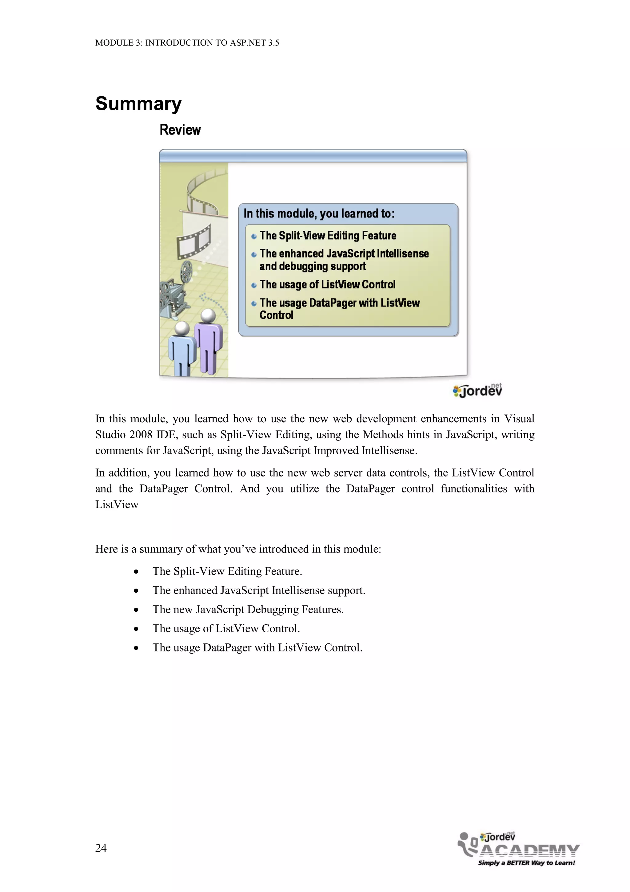 MODULE 3: INTRODUCTION TO ASP.NET 3.5 Summary In this module, you learned how to use the new web development enhancements in Visual Studio 2008 IDE, such as Split-View Editing, using the Methods hints in JavaScript, writing comments for JavaScript, using the JavaScript Improved Intellisense. In addition, you learned how to use the new web server data controls, the ListView Control and the DataPager Control. And you utilize the DataPager control functionalities with ListView Here is a summary of what you’ve introduced in this module:  The Split-View Editing Feature.  The enhanced JavaScript Intellisense support.  The new JavaScript Debugging Features.  The usage of ListView Control.  The usage DataPager with ListView Control. 24 