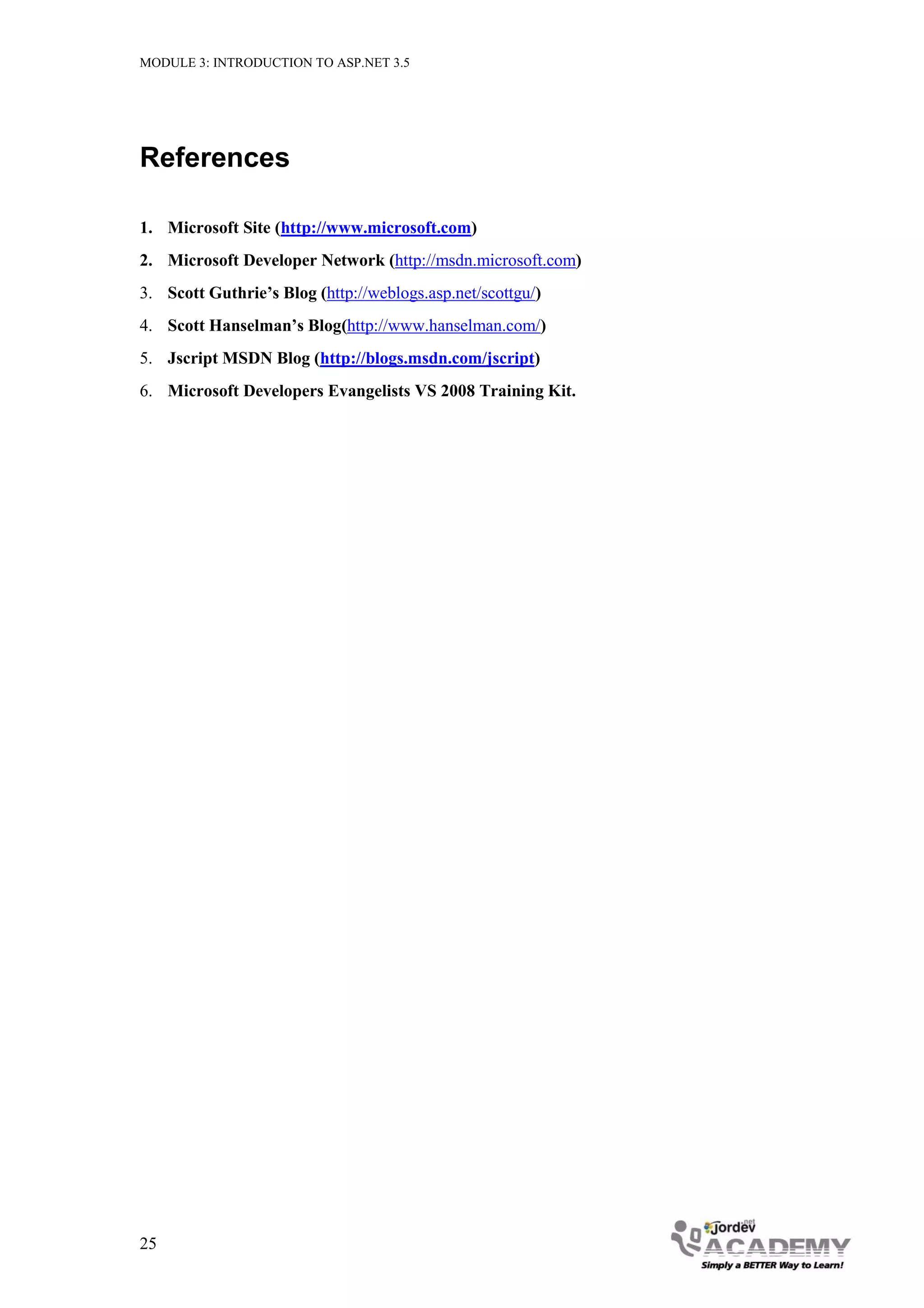 MODULE 3: INTRODUCTION TO ASP.NET 3.5 References 1. Microsoft Site (http://www.microsoft.com) 2. Microsoft Developer Network (http://msdn.microsoft.com) 3. Scott Guthrie’s Blog (http://weblogs.asp.net/scottgu/) 4. Scott Hanselman’s Blog(http://www.hanselman.com/) 5. Jscript MSDN Blog (http://blogs.msdn.com/jscript) 6. Microsoft Developers Evangelists VS 2008 Training Kit. 25 