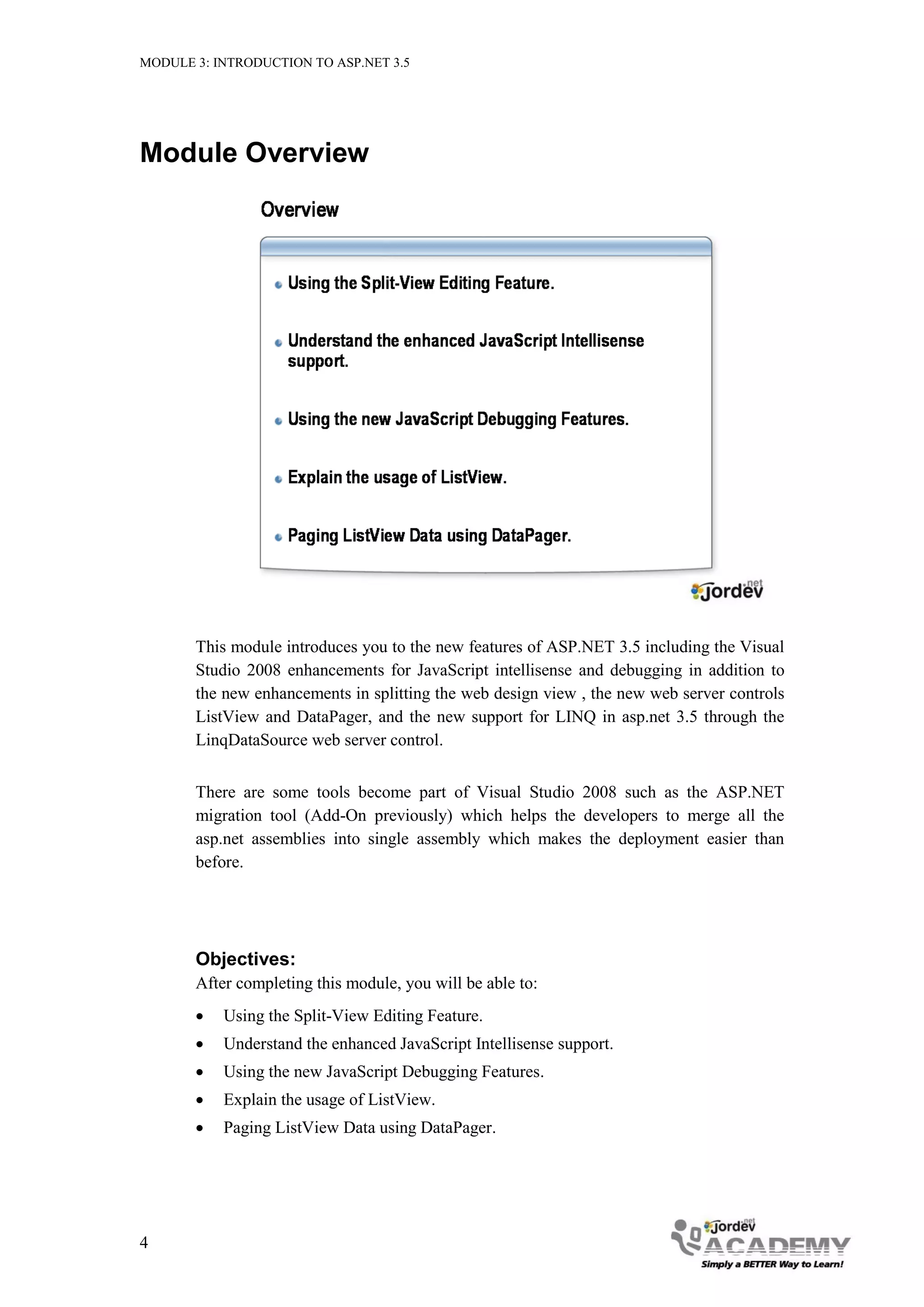 MODULE 3: INTRODUCTION TO ASP.NET 3.5 Module Overview This module introduces you to the new features of ASP.NET 3.5 including the Visual Studio 2008 enhancements for JavaScript intellisense and debugging in addition to the new enhancements in splitting the web design view , the new web server controls ListView and DataPager, and the new support for LINQ in asp.net 3.5 through the LinqDataSource web server control. There are some tools become part of Visual Studio 2008 such as the ASP.NET migration tool (Add-On previously) which helps the developers to merge all the asp.net assemblies into single assembly which makes the deployment easier than before. Objectives: After completing this module, you will be able to:  Using the Split-View Editing Feature.  Understand the enhanced JavaScript Intellisense support.  Using the new JavaScript Debugging Features.  Explain the usage of ListView.  Paging ListView Data using DataPager. 4 
