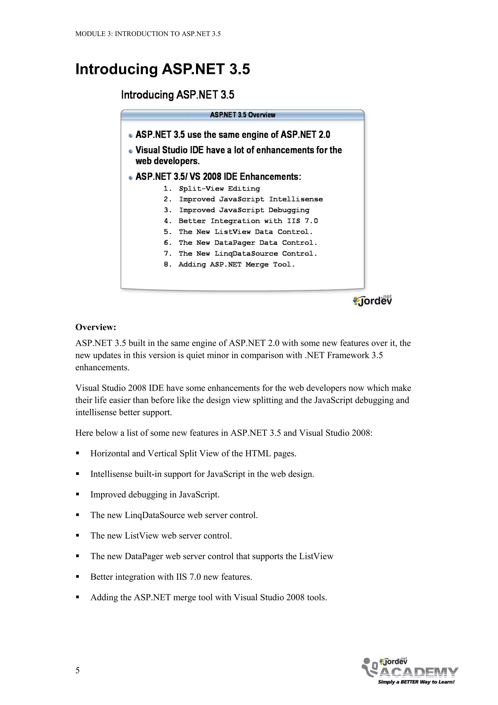 MODULE 3: INTRODUCTION TO ASP.NET 3.5 Introducing ASP.NET 3.5 Overview: ASP.NET 3.5 built in the same engine of ASP.NET 2.0 with some new features over it, the new updates in this version is quiet minor in comparison with .NET Framework 3.5 enhancements. Visual Studio 2008 IDE have some enhancements for the web developers now which make their life easier than before like the design view splitting and the JavaScript debugging and intellisense better support. Here below a list of some new features in ASP.NET 3.5 and Visual Studio 2008:  Horizontal and Vertical Split View of the HTML pages.  Intellisense built-in support for JavaScript in the web design.  Improved debugging in JavaScript.  The new LinqDataSource web server control.  The new ListView web server control.  The new DataPager web server control that supports the ListView  Better integration with IIS 7.0 new features.  Adding the ASP.NET merge tool with Visual Studio 2008 tools. 5 