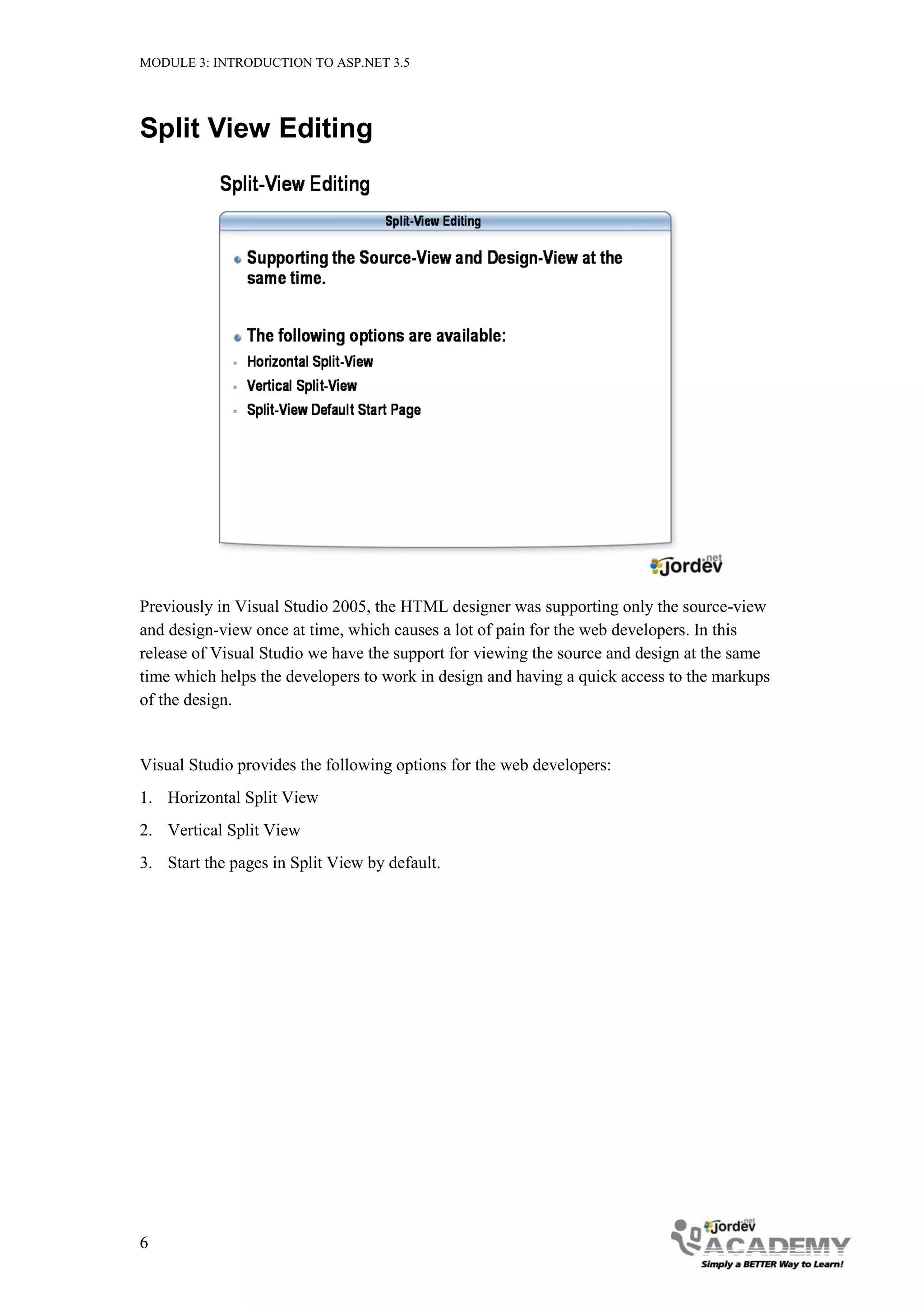 MODULE 3: INTRODUCTION TO ASP.NET 3.5 Split View Editing Previously in Visual Studio 2005, the HTML designer was supporting only the source-view and design-view once at time, which causes a lot of pain for the web developers. In this release of Visual Studio we have the support for viewing the source and design at the same time which helps the developers to work in design and having a quick access to the markups of the design. Visual Studio provides the following options for the web developers: 1. Horizontal Split View 2. Vertical Split View 3. Start the pages in Split View by default. 6 
