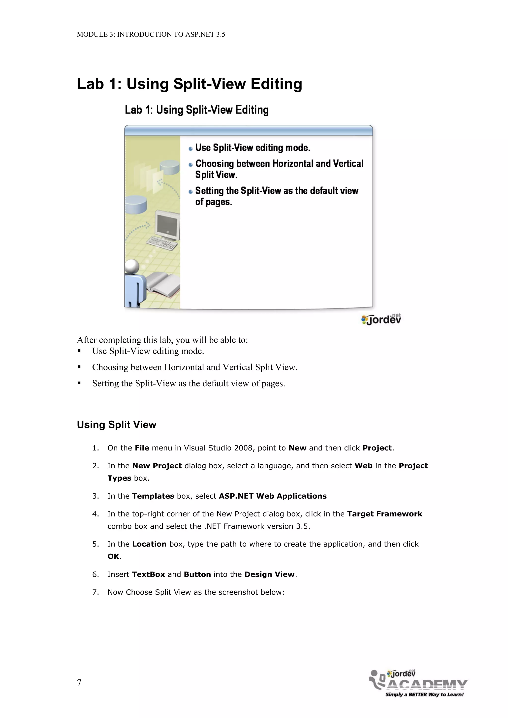 MODULE 3: INTRODUCTION TO ASP.NET 3.5 Lab 1: Using Split-View Editing After completing this lab, you will be able to:  Use Split-View editing mode.  Choosing between Horizontal and Vertical Split View.  Setting the Split-View as the default view of pages. Using Split View 1. On the File menu in Visual Studio 2008, point to New and then click Project. 2. In the New Project dialog box, select a language, and then select Web in the Project Types box. 3. In the Templates box, select ASP.NET Web Applications 4. In the top-right corner of the New Project dialog box, click in the Target Framework combo box and select the .NET Framework version 3.5. 5. In the Location box, type the path to where to create the application, and then click OK. 6. Insert TextBox and Button into the Design View. 7. Now Choose Split View as the screenshot below: 7 