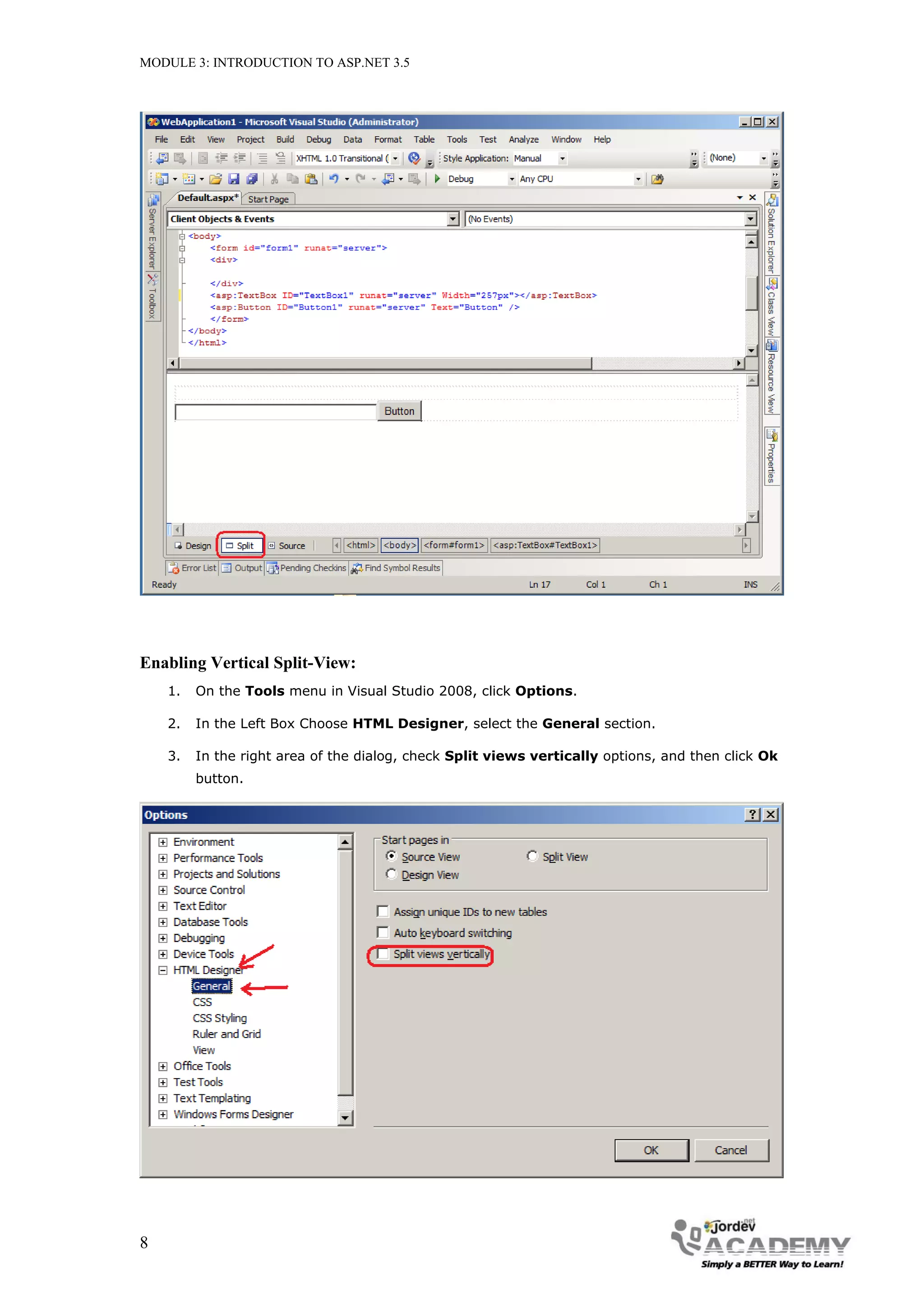 MODULE 3: INTRODUCTION TO ASP.NET 3.5 Enabling Vertical Split-View: 1. On the Tools menu in Visual Studio 2008, click Options. 2. In the Left Box Choose HTML Designer, select the General section. 3. In the right area of the dialog, check Split views vertically options, and then click Ok button. 8 