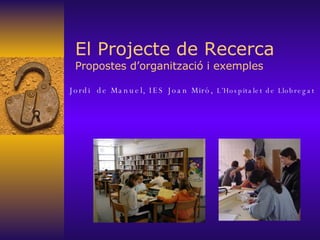 El Projecte de Recerca Propostes d’organització i exemples Jordi  de Manuel, IES Joan Miró,  L’Hospitalet de Llobregat 